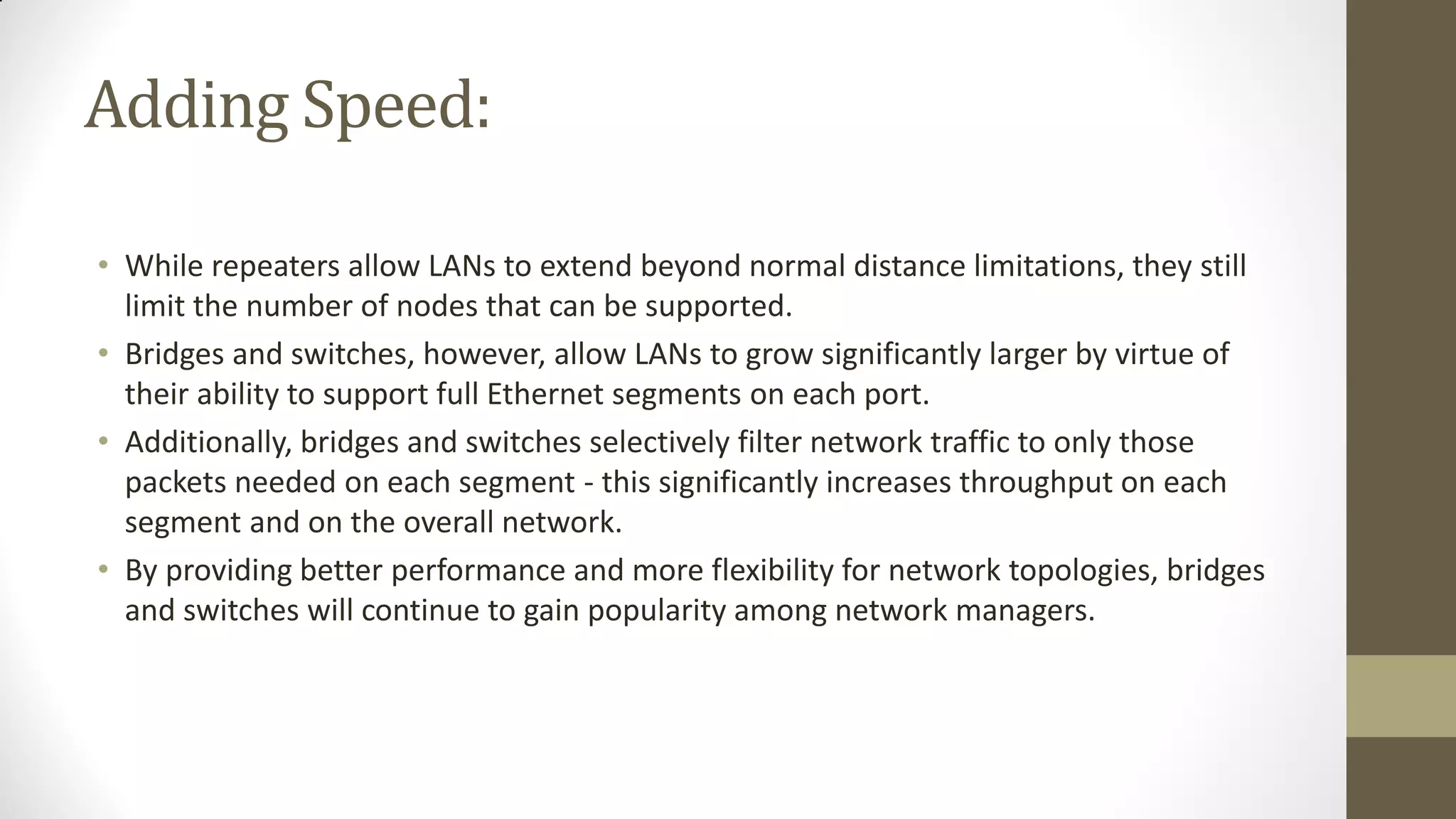 Adding Speed:
• While repeaters allow LANs to extend beyond normal distance limitations, they still
limit the number of nodes that can be supported.
• Bridges and switches, however, allow LANs to grow significantly larger by virtue of
their ability to support full Ethernet segments on each port.
• Additionally, bridges and switches selectively filter network traffic to only those
packets needed on each segment - this significantly increases throughput on each
segment and on the overall network.
• By providing better performance and more flexibility for network topologies, bridges
and switches will continue to gain popularity among network managers.

 