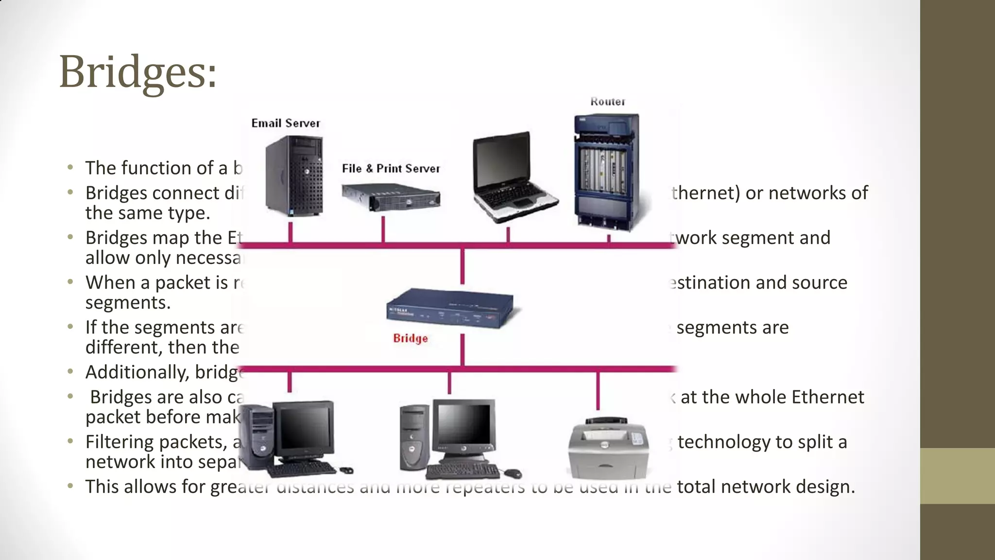 Bridges:
• The function of a bridge is to connect separate networks together.
• Bridges connect different networks types (such as Ethernet and Fast Ethernet) or networks of
the same type.
• Bridges map the Ethernet addresses of the nodes residing on each network segment and
allow only necessary traffic to pass through the bridge.
• When a packet is received by the bridge, the bridge determines the destination and source
segments.
• If the segments are the same, the packet is dropped ("filtered"); if the segments are
different, then the packet is "forwarded" to the correct segment.
• Additionally, bridges do not forward bad or misaligned packets.
• Bridges are also called "store-and-forward" devices because they look at the whole Ethernet
packet before making filtering or forwarding decisions.
• Filtering packets, and regenerating forwarded packets enable bridging technology to split a
network into separate collision domains.
• This allows for greater distances and more repeaters to be used in the total network design.

 