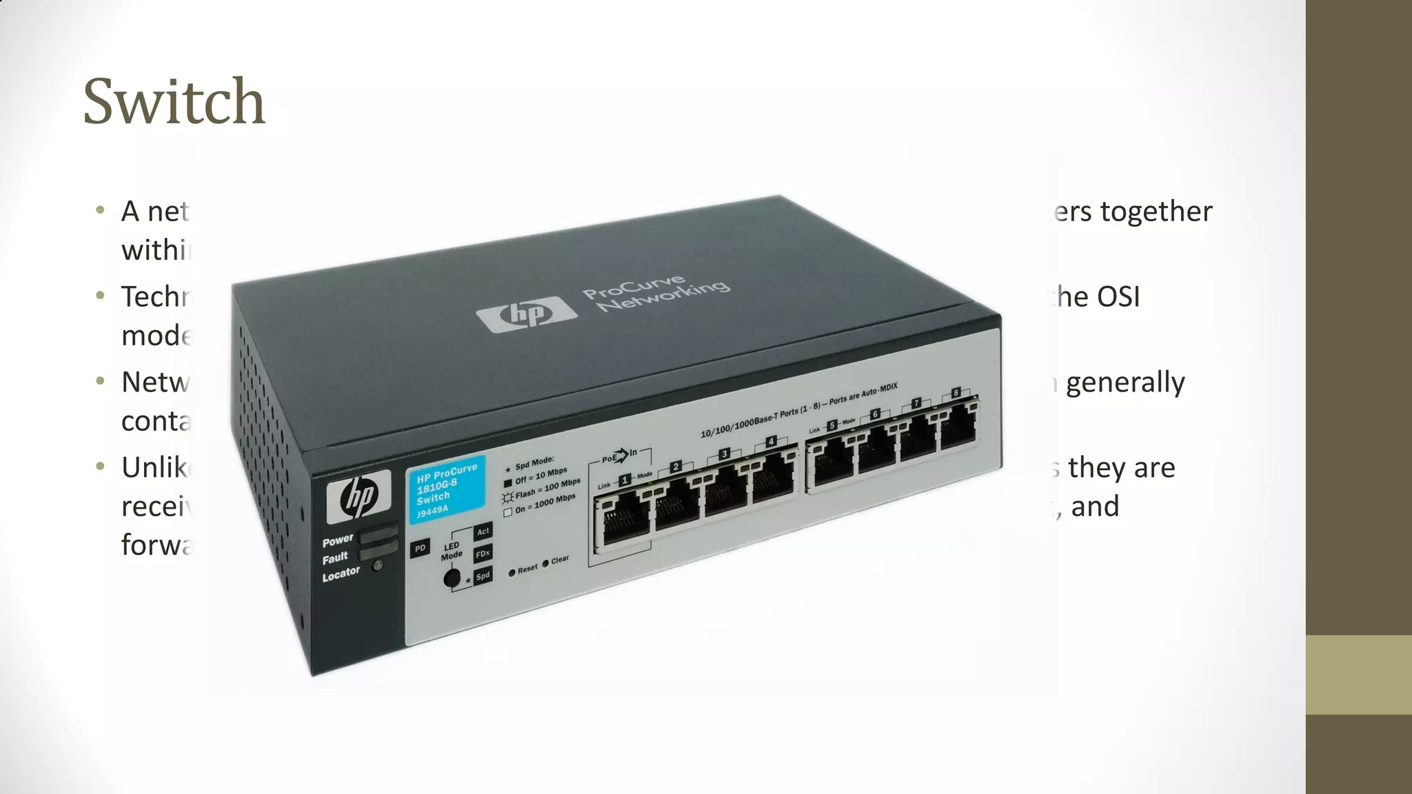 Switch
• A network switch is a small hardware device that joins multiple computers together
within one local area network (LAN).
• Technically, network switches operate at layer two (Data Link Layer) of the OSI
model.
• Network switches appear nearly identical to network hubs, but a switch generally
contains more intelligence (and a slightly higher price tag) than a hub.
• Unlike hubs, network switches are capable of inspecting data packets as they are
received, determining the source and destination device of each packet, and
forwarding them appropriately.

 