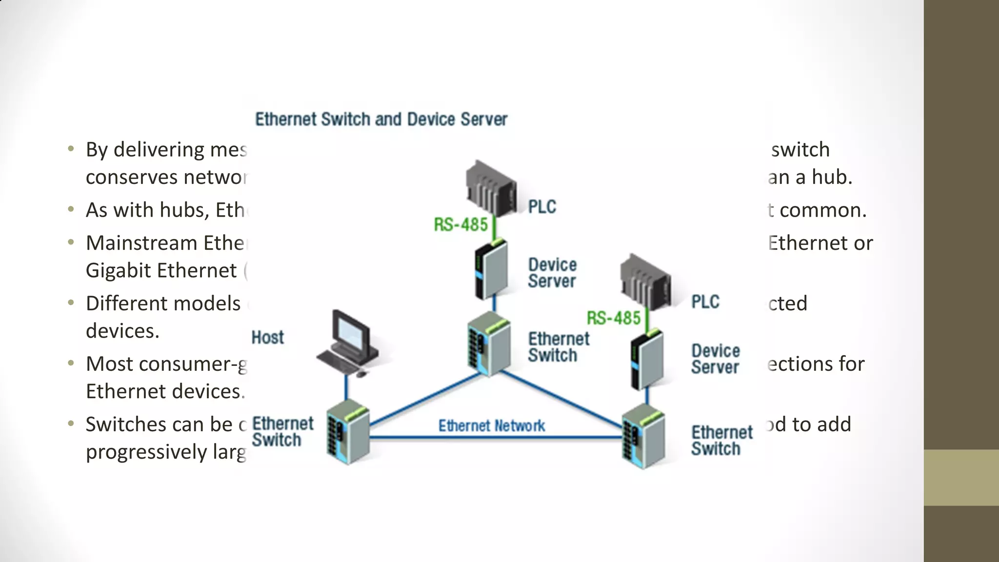 • By delivering messages only to the connected device intended, a network switch
conserves network bandwidth and offers generally better performance than a hub.
• As with hubs, Ethernet implementations of network switches are the most common.
• Mainstream Ethernet network switches support either 10/100 Mbps Fast Ethernet or
Gigabit Ethernet (10/100/1000) standards.
• Different models of network switches support differing numbers of connected
devices.
• Most consumer-grade network switches provide either four or eight connections for
Ethernet devices.
• Switches can be connected to each other, a so-called daisy chaining method to add
progressively larger number of devices to a LAN

 