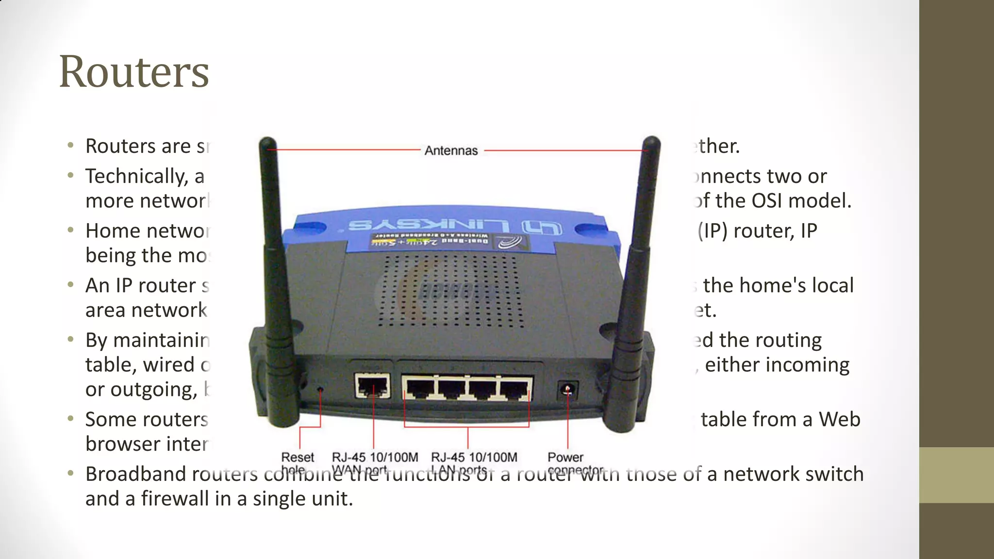 Routers
• Routers are small physical devices that join multiple networks together.
• Technically, a router is a Layer 3 gateway device, meaning that it connects two or
more networks and that the router operates at the network layer of the OSI model.
• Home networks typically use a wireless or wired Internet Protocol (IP) router, IP
being the most common OSI network layer protocol.
• An IP router such as a DSL or cable modem broadband router joins the home's local
area network (LAN) to the wide-area network (WAN) of the Internet.
• By maintaining configuration information in a piece of storage called the routing
table, wired or wireless routers also have the ability to filter traffic, either incoming
or outgoing, based on the IP addresses of senders and receivers.
• Some routers allow a network administrator to update the routing table from a Web
browser interface.
• Broadband routers combine the functions of a router with those of a network switch
and a firewall in a single unit.

 