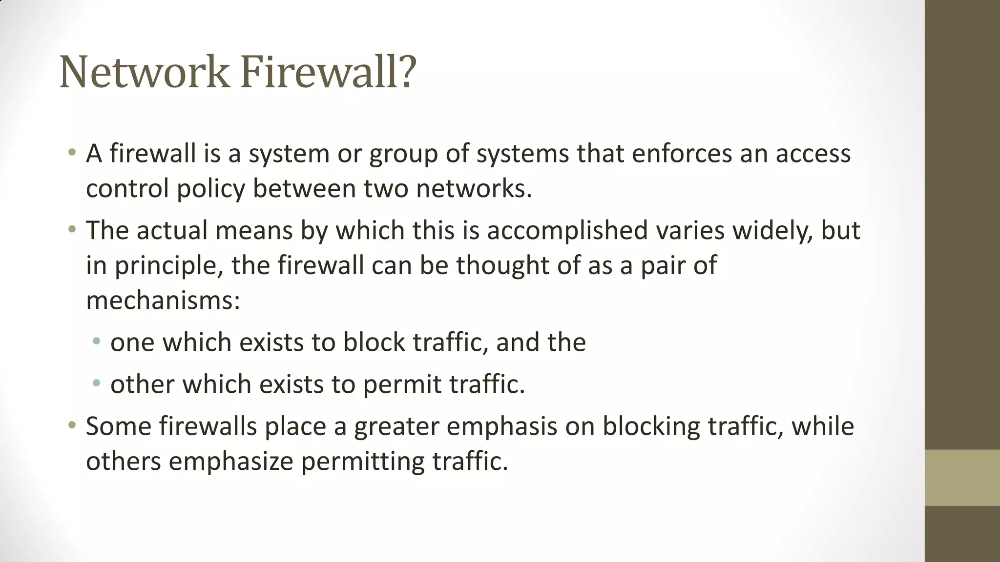 Network Firewall?
• A firewall is a system or group of systems that enforces an access
control policy between two networks.
• The actual means by which this is accomplished varies widely, but
in principle, the firewall can be thought of as a pair of
mechanisms:
• one which exists to block traffic, and the
• other which exists to permit traffic.
• Some firewalls place a greater emphasis on blocking traffic, while
others emphasize permitting traffic.

 