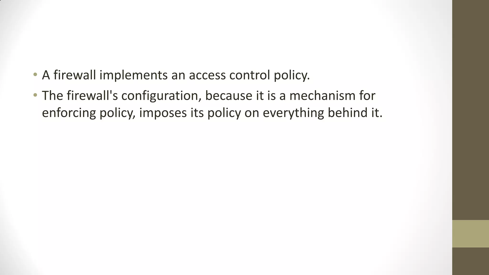 • A firewall implements an access control policy.
• The firewall's configuration, because it is a mechanism for
enforcing policy, imposes its policy on everything behind it.

 