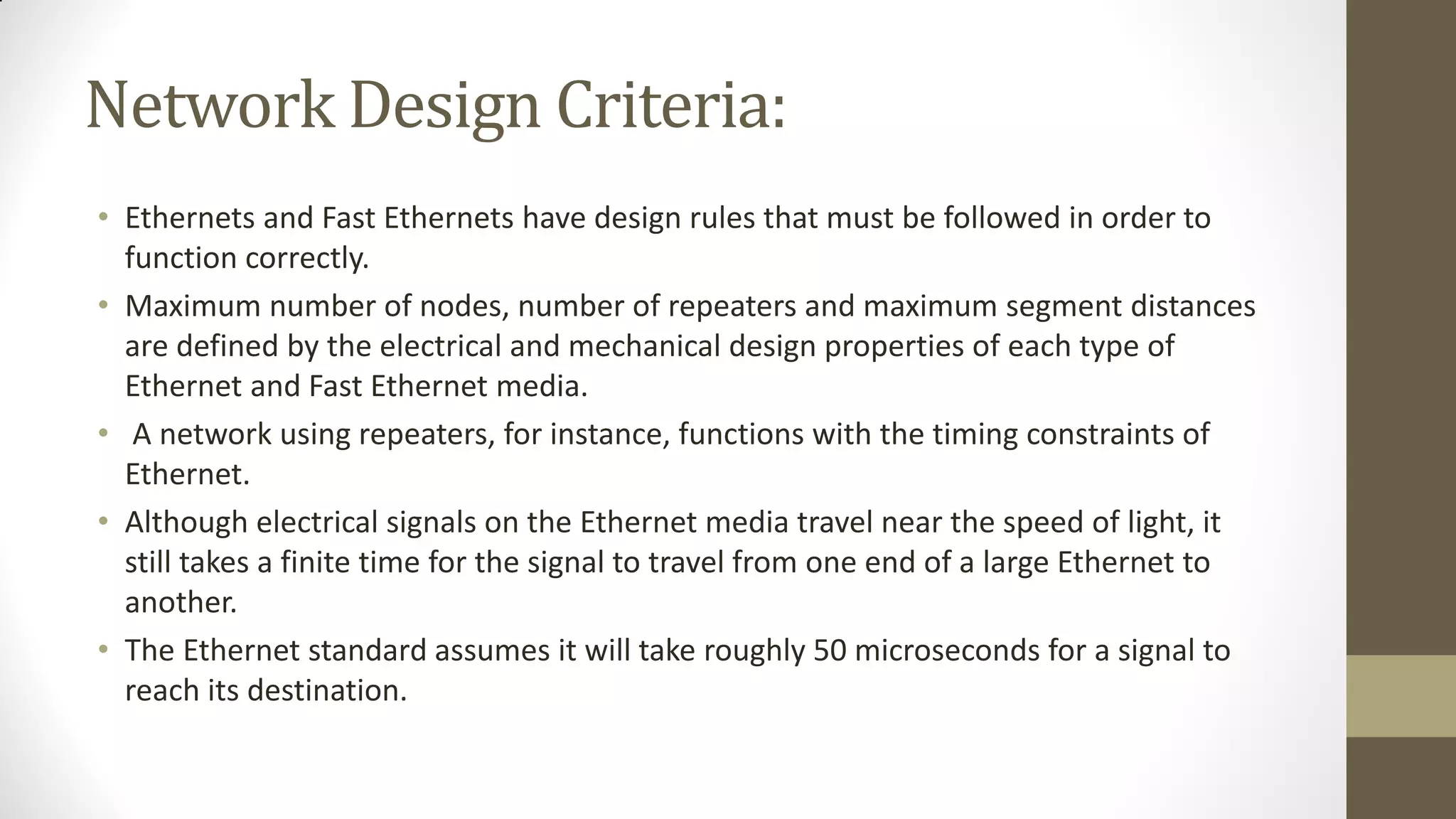 Network Design Criteria:
• Ethernets and Fast Ethernets have design rules that must be followed in order to
function correctly.
• Maximum number of nodes, number of repeaters and maximum segment distances
are defined by the electrical and mechanical design properties of each type of
Ethernet and Fast Ethernet media.
• A network using repeaters, for instance, functions with the timing constraints of
Ethernet.
• Although electrical signals on the Ethernet media travel near the speed of light, it
still takes a finite time for the signal to travel from one end of a large Ethernet to
another.
• The Ethernet standard assumes it will take roughly 50 microseconds for a signal to
reach its destination.

 