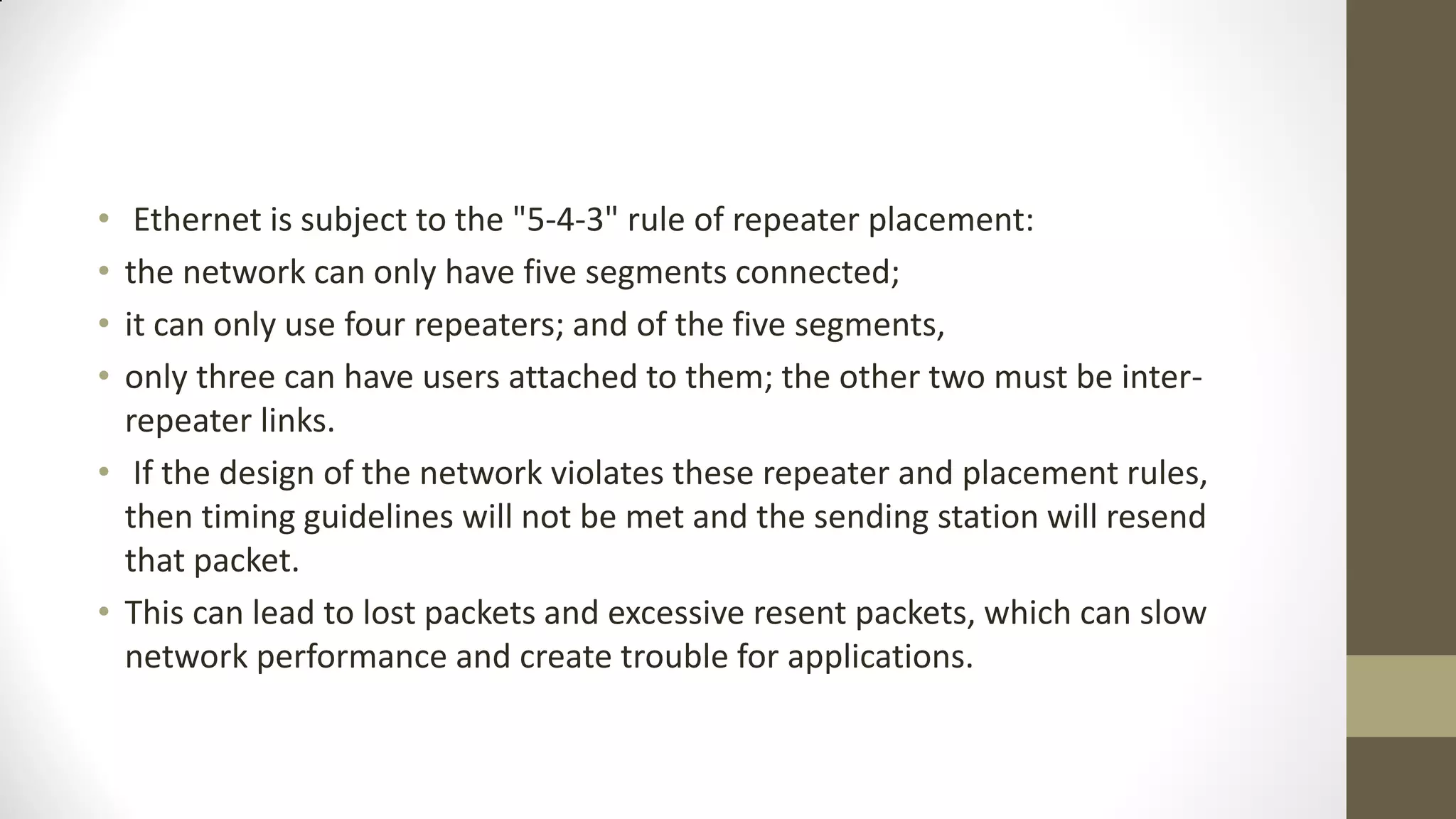 •
•
•
•

Ethernet is subject to the "5-4-3" rule of repeater placement:
the network can only have five segments connected;
it can only use four repeaters; and of the five segments,
only three can have users attached to them; the other two must be interrepeater links.
• If the design of the network violates these repeater and placement rules,
then timing guidelines will not be met and the sending station will resend
that packet.
• This can lead to lost packets and excessive resent packets, which can slow
network performance and create trouble for applications.

 