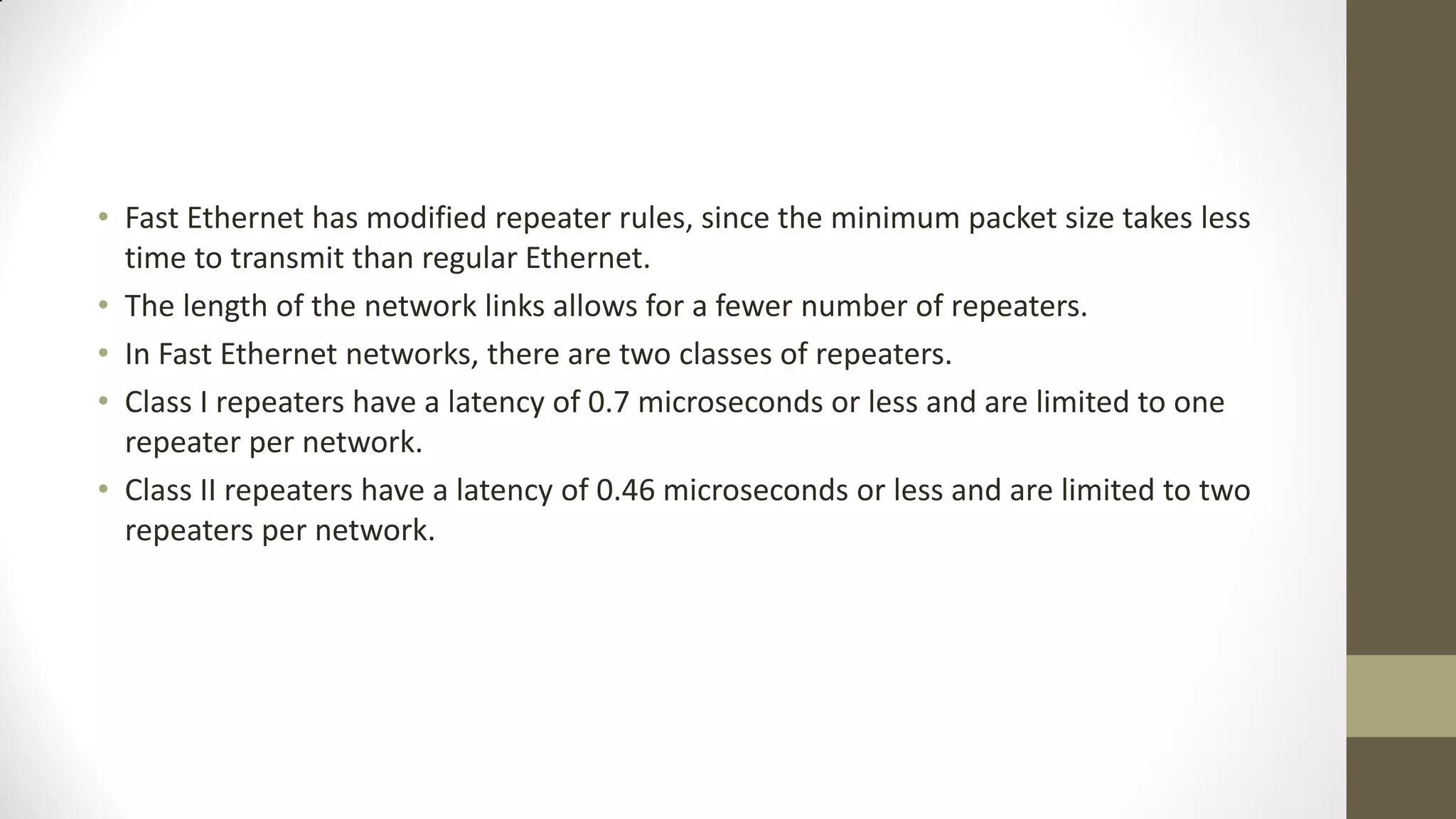 • Fast Ethernet has modified repeater rules, since the minimum packet size takes less
time to transmit than regular Ethernet.
• The length of the network links allows for a fewer number of repeaters.
• In Fast Ethernet networks, there are two classes of repeaters.
• Class I repeaters have a latency of 0.7 microseconds or less and are limited to one
repeater per network.
• Class II repeaters have a latency of 0.46 microseconds or less and are limited to two
repeaters per network.

 