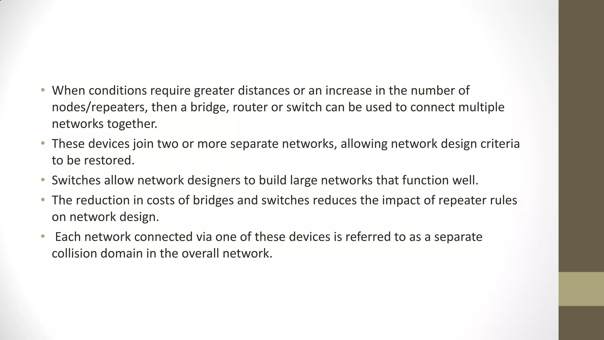 • When conditions require greater distances or an increase in the number of
nodes/repeaters, then a bridge, router or switch can be used to connect multiple
networks together.
• These devices join two or more separate networks, allowing network design criteria
to be restored.
• Switches allow network designers to build large networks that function well.
• The reduction in costs of bridges and switches reduces the impact of repeater rules
on network design.
• Each network connected via one of these devices is referred to as a separate
collision domain in the overall network.

 