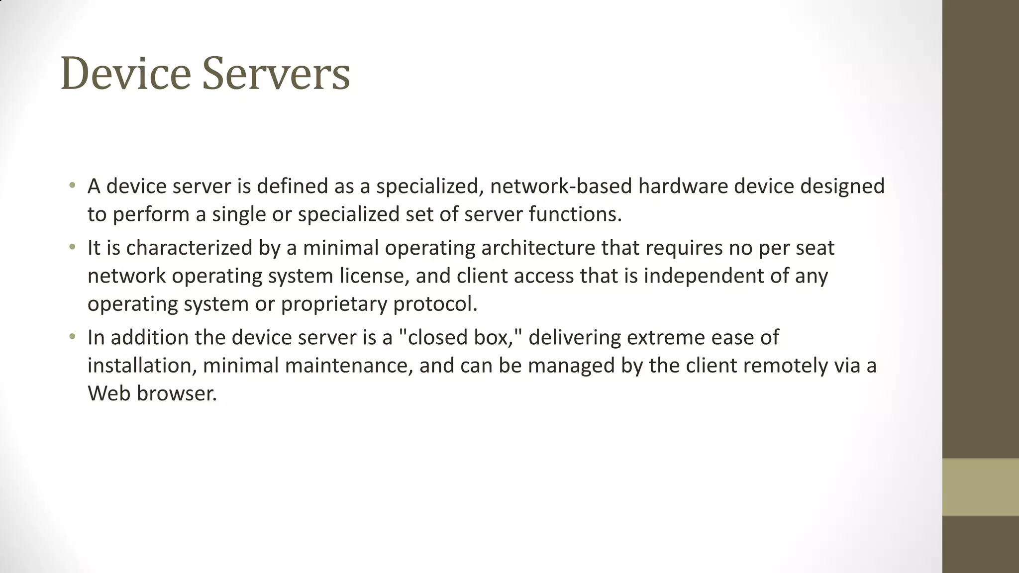 Device Servers
• A device server is defined as a specialized, network-based hardware device designed
to perform a single or specialized set of server functions.
• It is characterized by a minimal operating architecture that requires no per seat
network operating system license, and client access that is independent of any
operating system or proprietary protocol.
• In addition the device server is a "closed box," delivering extreme ease of
installation, minimal maintenance, and can be managed by the client remotely via a
Web browser.

 