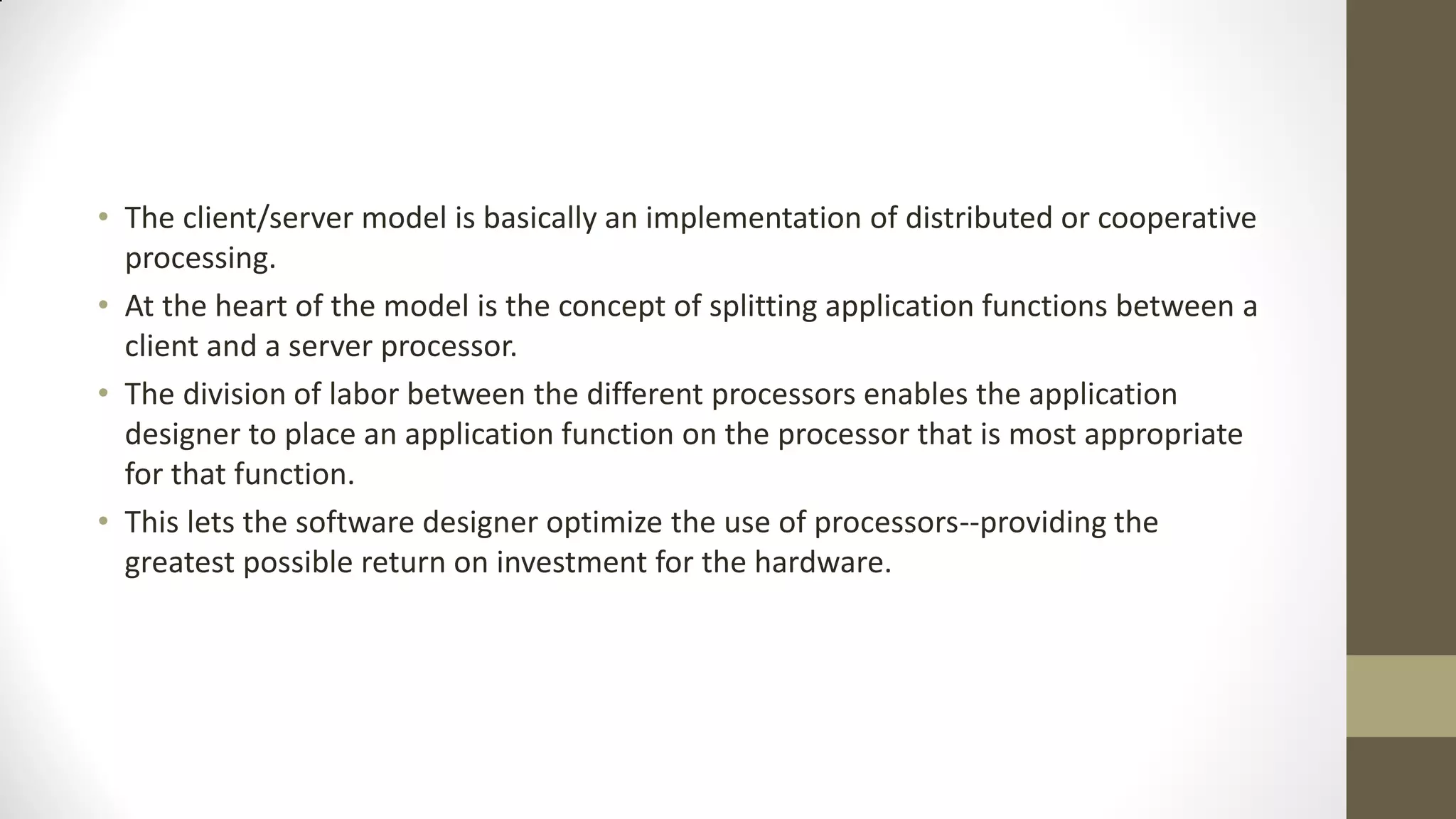 • The client/server model is basically an implementation of distributed or cooperative
processing.
• At the heart of the model is the concept of splitting application functions between a
client and a server processor.
• The division of labor between the different processors enables the application
designer to place an application function on the processor that is most appropriate
for that function.
• This lets the software designer optimize the use of processors--providing the
greatest possible return on investment for the hardware.

 