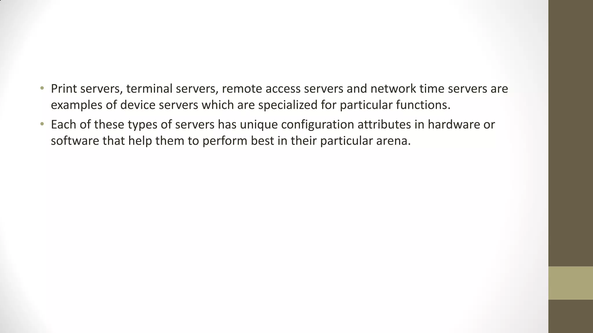 • Print servers, terminal servers, remote access servers and network time servers are
examples of device servers which are specialized for particular functions.
• Each of these types of servers has unique configuration attributes in hardware or
software that help them to perform best in their particular arena.

 