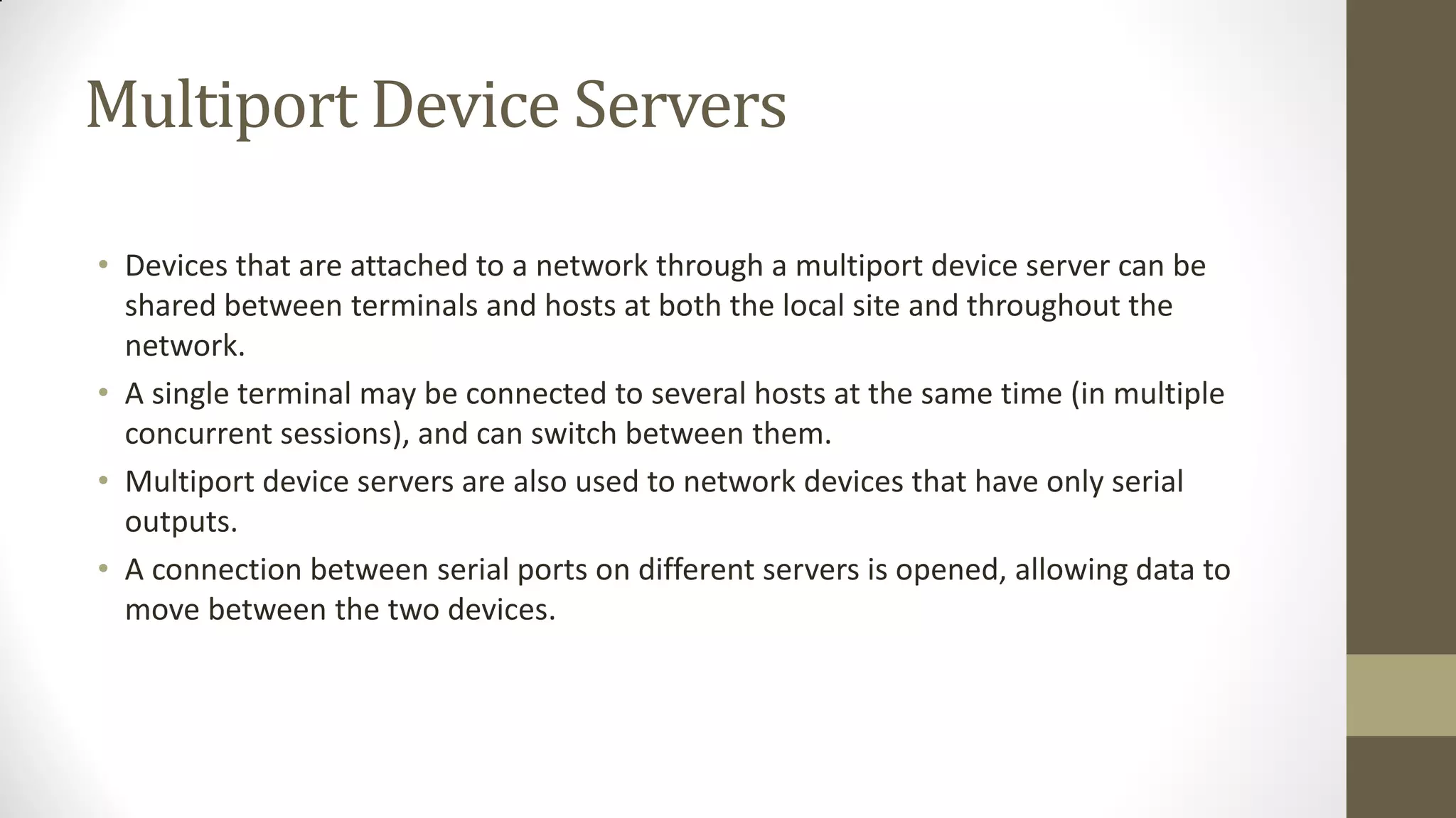 Multiport Device Servers
• Devices that are attached to a network through a multiport device server can be
shared between terminals and hosts at both the local site and throughout the
network.
• A single terminal may be connected to several hosts at the same time (in multiple
concurrent sessions), and can switch between them.
• Multiport device servers are also used to network devices that have only serial
outputs.
• A connection between serial ports on different servers is opened, allowing data to
move between the two devices.

 