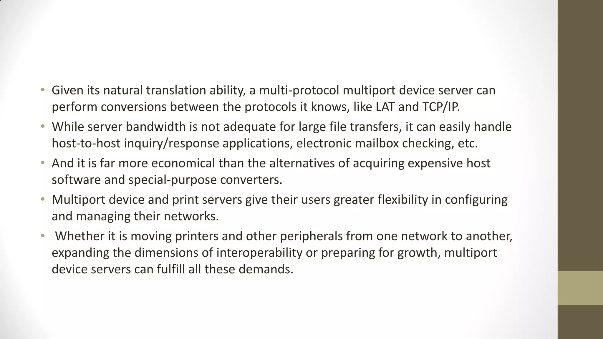 • Given its natural translation ability, a multi-protocol multiport device server can
perform conversions between the protocols it knows, like LAT and TCP/IP.
• While server bandwidth is not adequate for large file transfers, it can easily handle
host-to-host inquiry/response applications, electronic mailbox checking, etc.
• And it is far more economical than the alternatives of acquiring expensive host
software and special-purpose converters.
• Multiport device and print servers give their users greater flexibility in configuring
and managing their networks.
• Whether it is moving printers and other peripherals from one network to another,
expanding the dimensions of interoperability or preparing for growth, multiport
device servers can fulfill all these demands.

 
