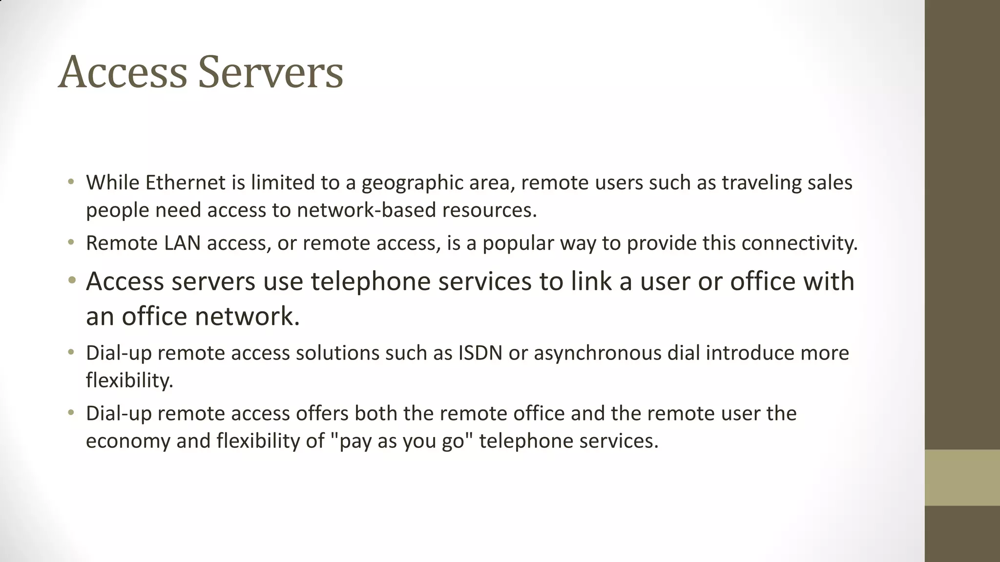 Access Servers
• While Ethernet is limited to a geographic area, remote users such as traveling sales
people need access to network-based resources.
• Remote LAN access, or remote access, is a popular way to provide this connectivity.

• Access servers use telephone services to link a user or office with
an office network.
• Dial-up remote access solutions such as ISDN or asynchronous dial introduce more
flexibility.
• Dial-up remote access offers both the remote office and the remote user the
economy and flexibility of "pay as you go" telephone services.

 