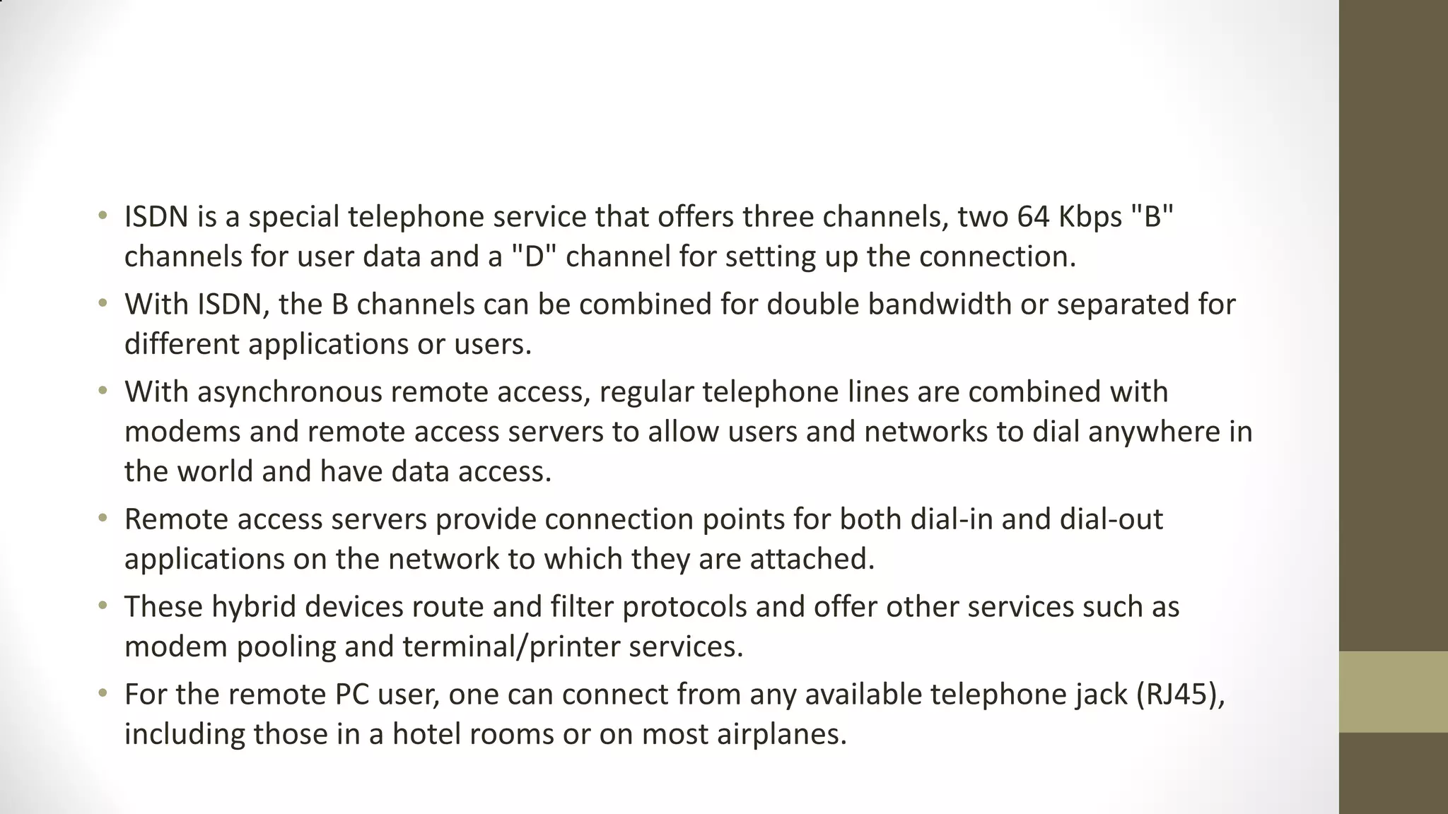 • ISDN is a special telephone service that offers three channels, two 64 Kbps "B"
channels for user data and a "D" channel for setting up the connection.
• With ISDN, the B channels can be combined for double bandwidth or separated for
different applications or users.
• With asynchronous remote access, regular telephone lines are combined with
modems and remote access servers to allow users and networks to dial anywhere in
the world and have data access.
• Remote access servers provide connection points for both dial-in and dial-out
applications on the network to which they are attached.
• These hybrid devices route and filter protocols and offer other services such as
modem pooling and terminal/printer services.
• For the remote PC user, one can connect from any available telephone jack (RJ45),
including those in a hotel rooms or on most airplanes.

 