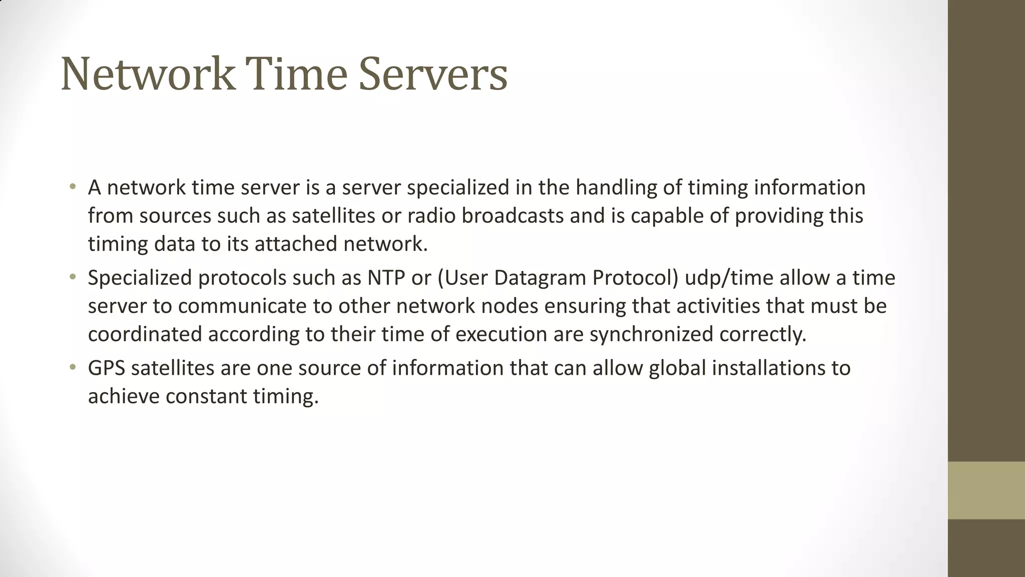 Network Time Servers
• A network time server is a server specialized in the handling of timing information
from sources such as satellites or radio broadcasts and is capable of providing this
timing data to its attached network.
• Specialized protocols such as NTP or (User Datagram Protocol) udp/time allow a time
server to communicate to other network nodes ensuring that activities that must be
coordinated according to their time of execution are synchronized correctly.
• GPS satellites are one source of information that can allow global installations to
achieve constant timing.

 