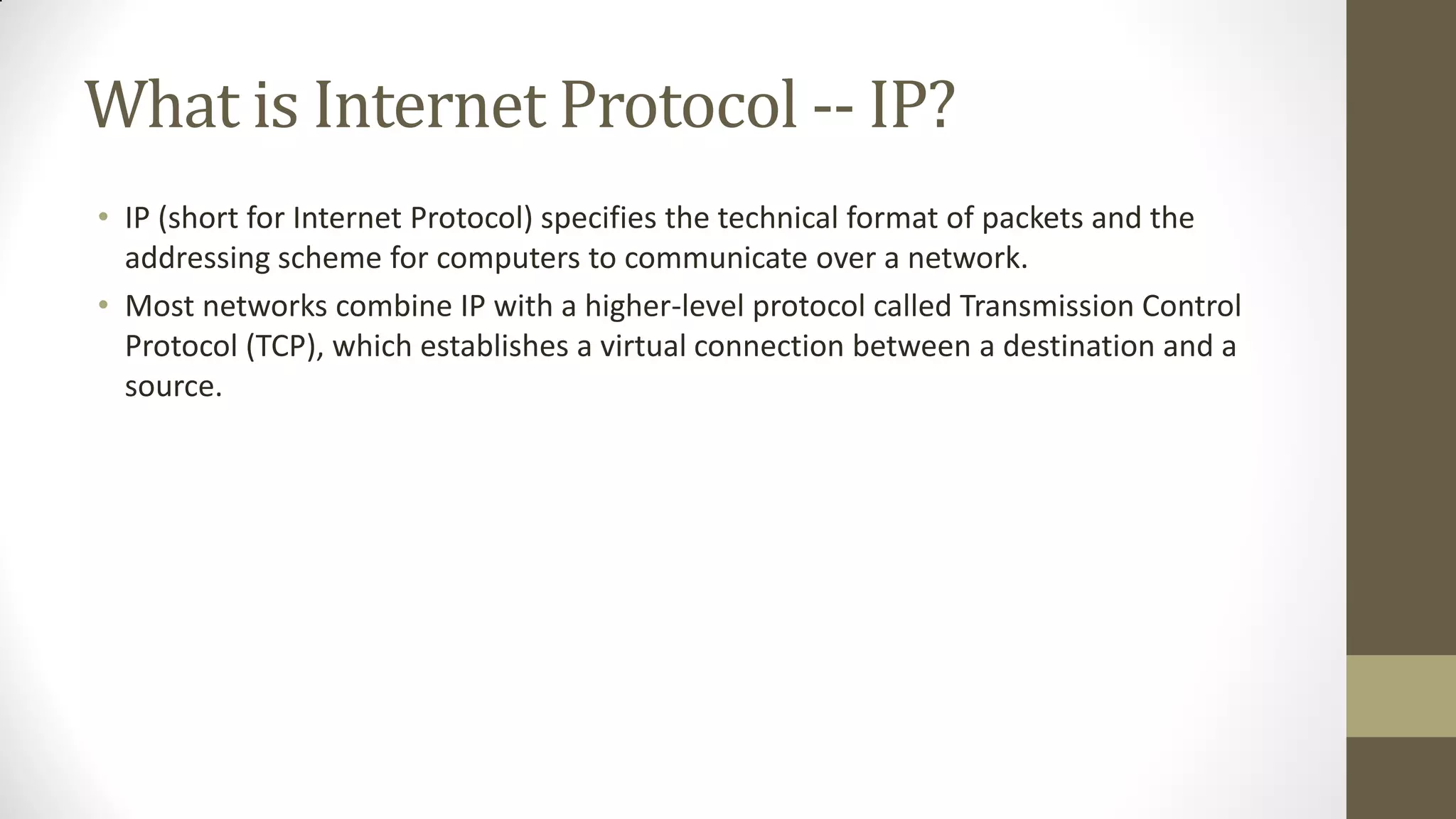 What is Internet Protocol -- IP?
• IP (short for Internet Protocol) specifies the technical format of packets and the
addressing scheme for computers to communicate over a network.
• Most networks combine IP with a higher-level protocol called Transmission Control
Protocol (TCP), which establishes a virtual connection between a destination and a
source.

 