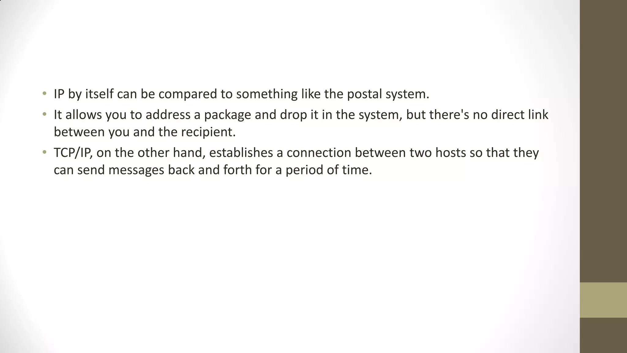 • IP by itself can be compared to something like the postal system.
• It allows you to address a package and drop it in the system, but there's no direct link
between you and the recipient.
• TCP/IP, on the other hand, establishes a connection between two hosts so that they
can send messages back and forth for a period of time.

 