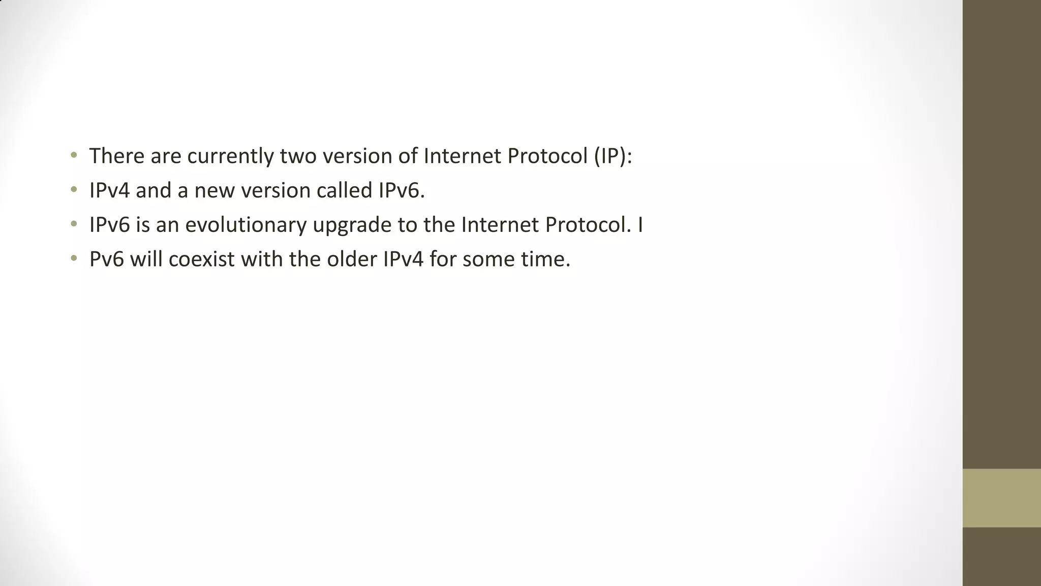 •
•
•
•

There are currently two version of Internet Protocol (IP):
IPv4 and a new version called IPv6.
IPv6 is an evolutionary upgrade to the Internet Protocol. I
Pv6 will coexist with the older IPv4 for some time.

 