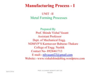 Manufacturing Process - I
UNIT –II
Metal Forming Processes
Prepared By
Prof. Shinde Vishal Vasant
Assistant Professor
Dept. of Mechanical Engg.
NDMVP’S Karmaveer Baburao Thakare
College of Engg. Nashik
Contact No- 8928461713
E mail:- nilvasant22@gmail.com
Website:- www.vishalshindeblog.wordpress.com
PROF. V.V.SHINDE NDMVP'S KBT COE
NASHIK
28/07/2016
 