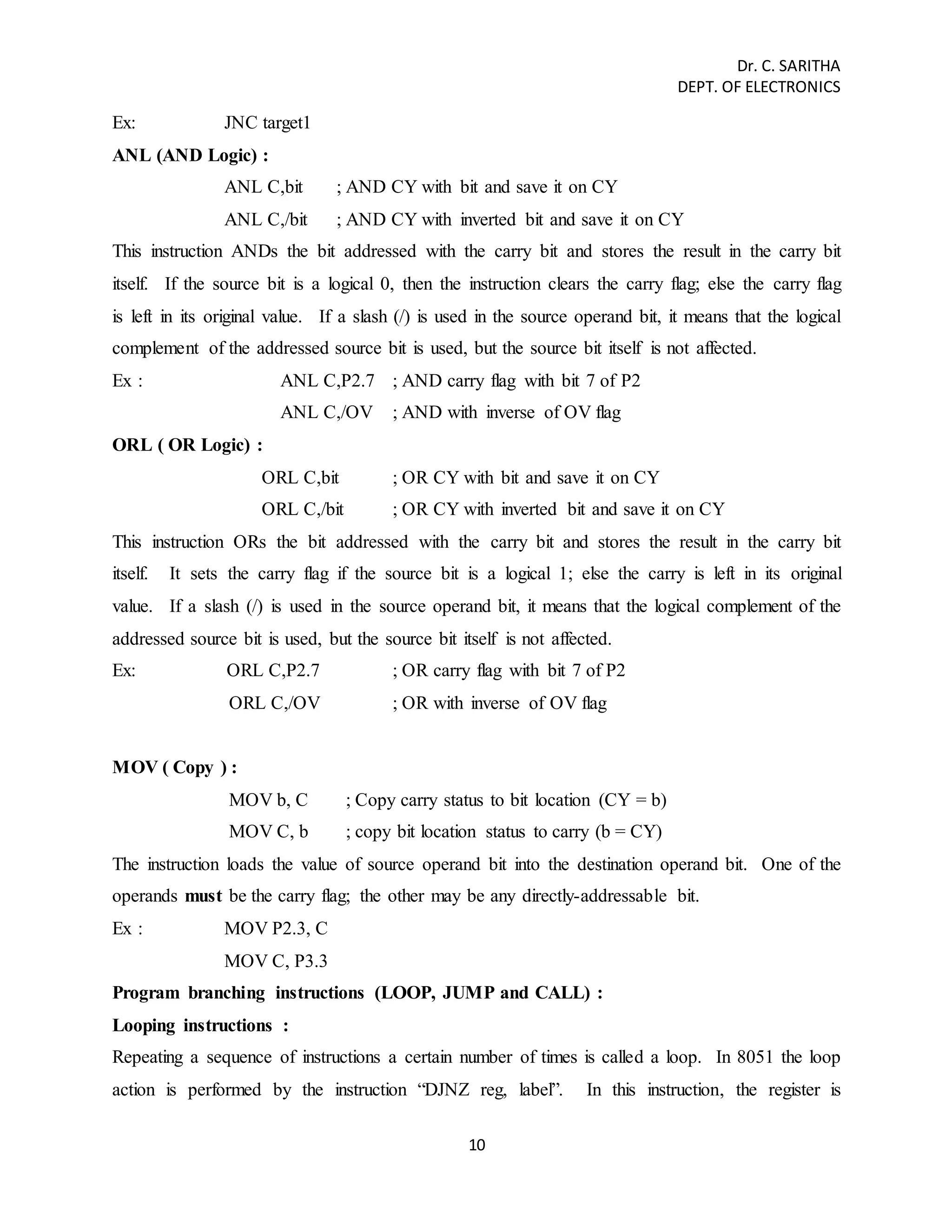 Dr. C. SARITHA 
DEPT. OF ELECTRONICS 
10 
Ex: JNC target1 
ANL (AND Logic) : 
ANL C,bit ; AND CY with bit and save it on CY 
ANL C,/bit ; AND CY with inverted bit and save it on CY 
This instruction ANDs the bit addressed with the carry bit and stores the result in the carry bit 
itself. If the source bit is a logical 0, then the instruction clears the carry flag; else the carry flag 
is left in its original value. If a slash (/) is used in the source operand bit, it means that the logical 
complement of the addressed source bit is used, but the source bit itself is not affected. 
Ex : ANL C,P2.7 ; AND carry flag with bit 7 of P2 
ANL C,/OV ; AND with inverse of OV flag 
ORL ( OR Logic) : 
ORL C,bit ; OR CY with bit and save it on CY 
ORL C,/bit ; OR CY with inverted bit and save it on CY 
This instruction ORs the bit addressed with the carry bit and stores the result in the carry bit 
itself. It sets the carry flag if the source bit is a logical 1; else the carry is left in its original 
value. If a slash (/) is used in the source operand bit, it means that the logical complement of the 
addressed source bit is used, but the source bit itself is not affected. 
Ex: ORL C,P2.7 ; OR carry flag with bit 7 of P2 
ORL C,/OV ; OR with inverse of OV flag 
MOV ( Copy ) : 
MOV b, C ; Copy carry status to bit location (CY = b) 
MOV C, b ; copy bit location status to carry (b = CY) 
The instruction loads the value of source operand bit into the destination operand bit. One of the 
operands must be the carry flag; the other may be any directly-addressable bit. 
Ex : MOV P2.3, C 
MOV C, P3.3 
Program branching instructions (LOOP, JUMP and CALL) : 
Looping instructions : 
Repeating a sequence of instructions a certain number of times is called a loop. In 8051 the loop 
action is performed by the instruction “DJNZ reg, label”. In this instruction, the register is 
 