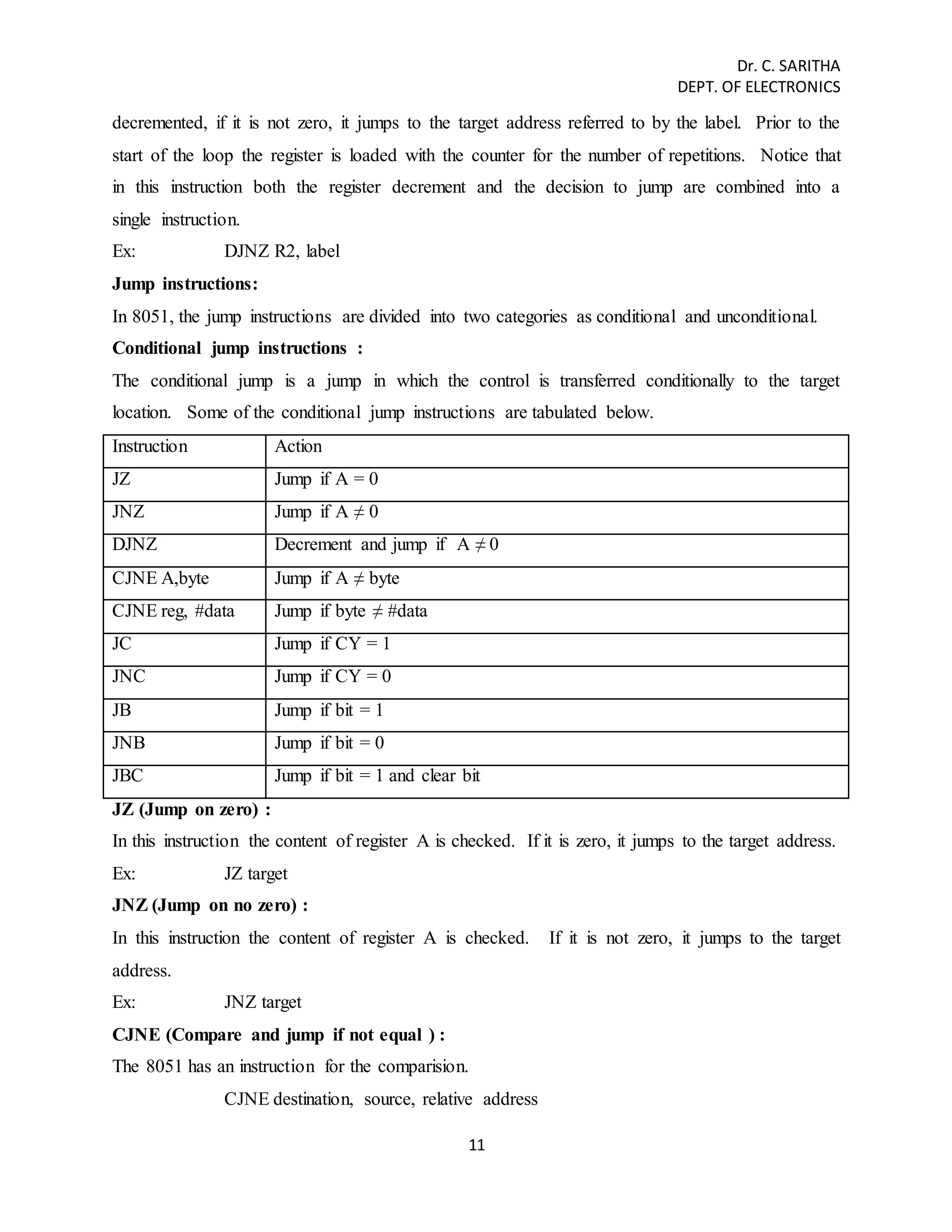 Dr. C. SARITHA 
DEPT. OF ELECTRONICS 
decremented, if it is not zero, it jumps to the target address referred to by the label. Prior to the 
start of the loop the register is loaded with the counter for the number of repetitions. Notice that 
in this instruction both the register decrement and the decision to jump are combined into a 
single instruction. 
Ex: DJNZ R2, label 
Jump instructions: 
In 8051, the jump instructions are divided into two categories as conditional and unconditional. 
Conditional jump instructions : 
The conditional jump is a jump in which the control is transferred conditionally to the target 
location. Some of the conditional jump instructions are tabulated below. 
Instruction Action 
JZ Jump if A = 0 
JNZ Jump if A ≠ 0 
DJNZ Decrement and jump if A ≠ 0 
CJNE A,byte Jump if A ≠ byte 
CJNE reg, #data Jump if byte ≠ #data 
JC Jump if CY = 1 
JNC Jump if CY = 0 
JB Jump if bit = 1 
JNB Jump if bit = 0 
JBC Jump if bit = 1 and clear bit 
JZ (Jump on zero) : 
In this instruction the content of register A is checked. If it is zero, it jumps to the target address. 
Ex: JZ target 
JNZ (Jump on no zero) : 
In this instruction the content of register A is checked. If it is not zero, it jumps to the target 
address. 
Ex: JNZ target 
CJNE (Compare and jump if not equal ) : 
The 8051 has an instruction for the comparision. 
CJNE destination, source, relative address 
11 
 