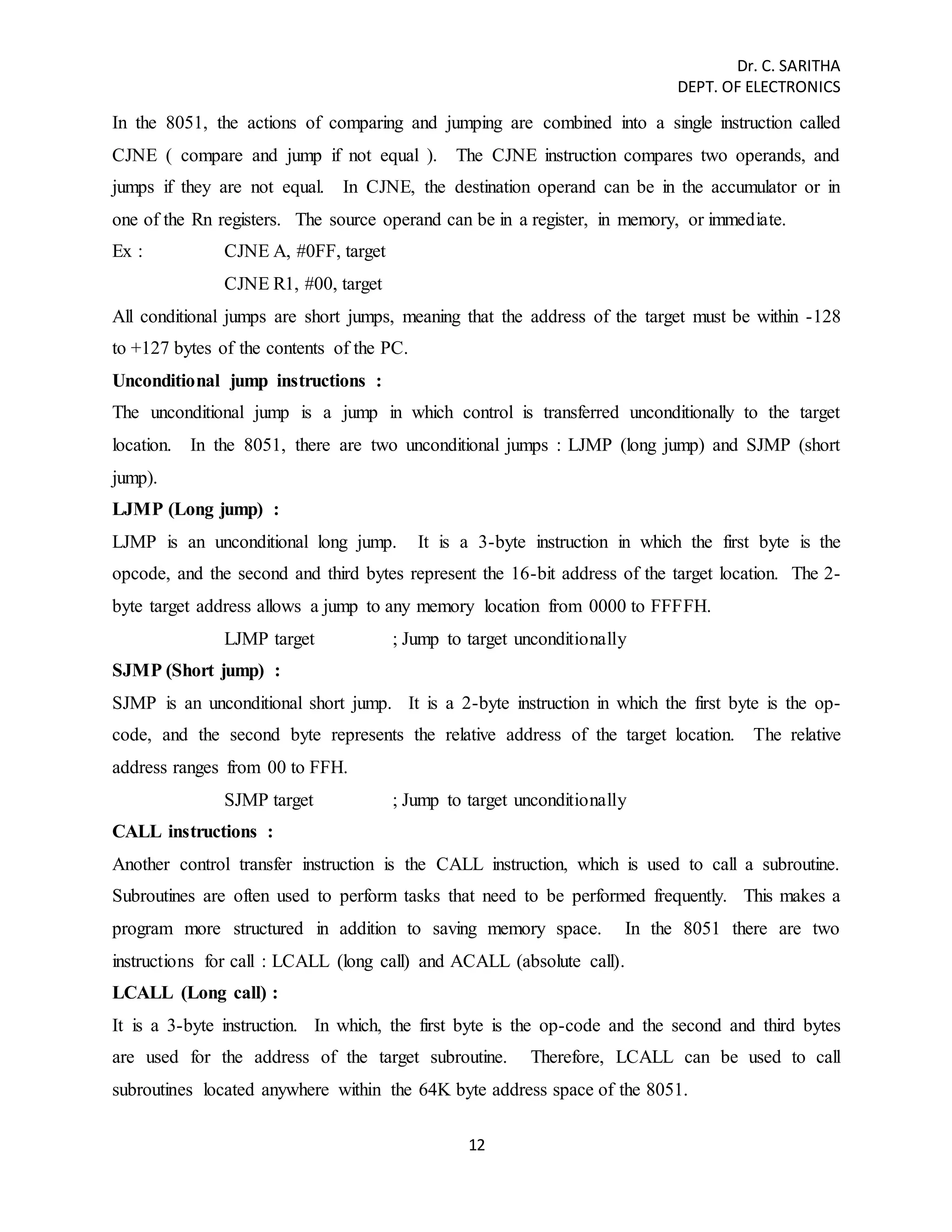 Dr. C. SARITHA 
DEPT. OF ELECTRONICS 
In the 8051, the actions of comparing and jumping are combined into a single instruction called 
CJNE ( compare and jump if not equal ). The CJNE instruction compares two operands, and 
jumps if they are not equal. In CJNE, the destination operand can be in the accumulator or in 
one of the Rn registers. The source operand can be in a register, in memory, or immediate. 
Ex : CJNE A, #0FF, target 
12 
CJNE R1, #00, target 
All conditional jumps are short jumps, meaning that the address of the target must be within -128 
to +127 bytes of the contents of the PC. 
Unconditional jump instructions : 
The unconditional jump is a jump in which control is transferred unconditionally to the target 
location. In the 8051, there are two unconditional jumps : LJMP (long jump) and SJMP (short 
jump). 
LJMP (Long jump) : 
LJMP is an unconditional long jump. It is a 3-byte instruction in which the first byte is the 
opcode, and the second and third bytes represent the 16-bit address of the target location. The 2- 
byte target address allows a jump to any memory location from 0000 to FFFFH. 
LJMP target ; Jump to target unconditionally 
SJMP (Short jump) : 
SJMP is an unconditional short jump. It is a 2-byte instruction in which the first byte is the op-code, 
and the second byte represents the relative address of the target location. The relative 
address ranges from 00 to FFH. 
SJMP target ; Jump to target unconditionally 
CALL instructions : 
Another control transfer instruction is the CALL instruction, which is used to call a subroutine. 
Subroutines are often used to perform tasks that need to be performed frequently. This makes a 
program more structured in addition to saving memory space. In the 8051 there are two 
instructions for call : LCALL (long call) and ACALL (absolute call). 
LCALL (Long call) : 
It is a 3-byte instruction. In which, the first byte is the op-code and the second and third bytes 
are used for the address of the target subroutine. Therefore, LCALL can be used to call 
subroutines located anywhere within the 64K byte address space of the 8051. 
 