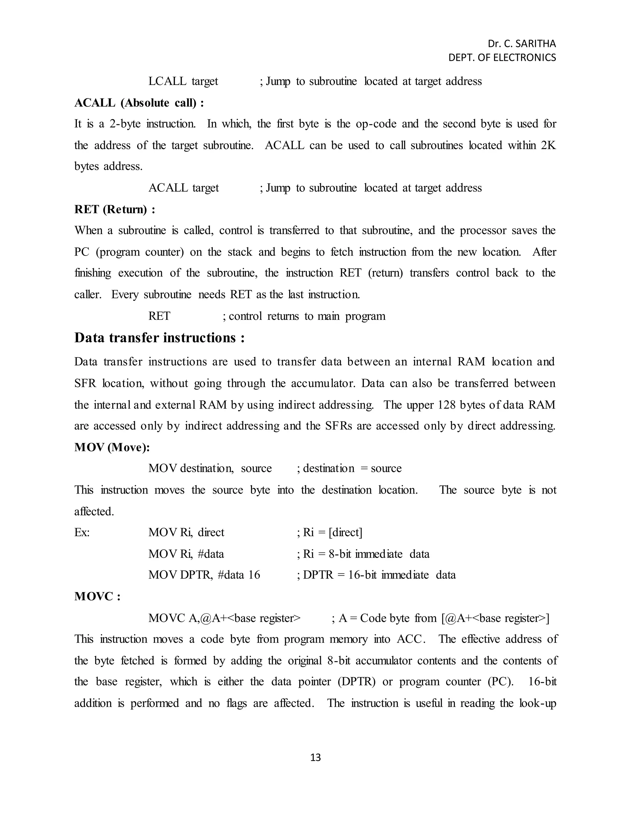 Dr. C. SARITHA 
DEPT. OF ELECTRONICS 
LCALL target ; Jump to subroutine located at target address 
ACALL (Absolute call) : 
It is a 2-byte instruction. In which, the first byte is the op-code and the second byte is used for 
the address of the target subroutine. ACALL can be used to call subroutines located within 2K 
bytes address. 
ACALL target ; Jump to subroutine located at target address 
RET (Return) : 
When a subroutine is called, control is transferred to that subroutine, and the processor saves the 
PC (program counter) on the stack and begins to fetch instruction from the new location. After 
finishing execution of the subroutine, the instruction RET (return) transfers control back to the 
caller. Every subroutine needs RET as the last instruction. 
RET ; control returns to main program 
13 
Data transfer instructions : 
Data transfer instructions are used to transfer data between an internal RAM location and 
SFR location, without going through the accumulator. Data can also be transferred between 
the internal and external RAM by using indirect addressing. The upper 128 bytes of data RAM 
are accessed only by indirect addressing and the SFRs are accessed only by direct addressing. 
MOV (Move): 
MOV destination, source ; destination = source 
This instruction moves the source byte into the destination location. The source byte is not 
affected. 
Ex: MOV Ri, direct ; Ri = [direct] 
MOV Ri, #data ; Ri = 8-bit immediate data 
MOV DPTR, #data 16 ; DPTR = 16-bit immediate data 
MOVC : 
MOVC A,@A+<base register> ; A = Code byte from [@A+<base register>] 
This instruction moves a code byte from program memory into ACC. The effective address of 
the byte fetched is formed by adding the original 8-bit accumulator contents and the contents of 
the base register, which is either the data pointer (DPTR) or program counter (PC). 16-bit 
addition is performed and no flags are affected. The instruction is useful in reading the look-up 
 