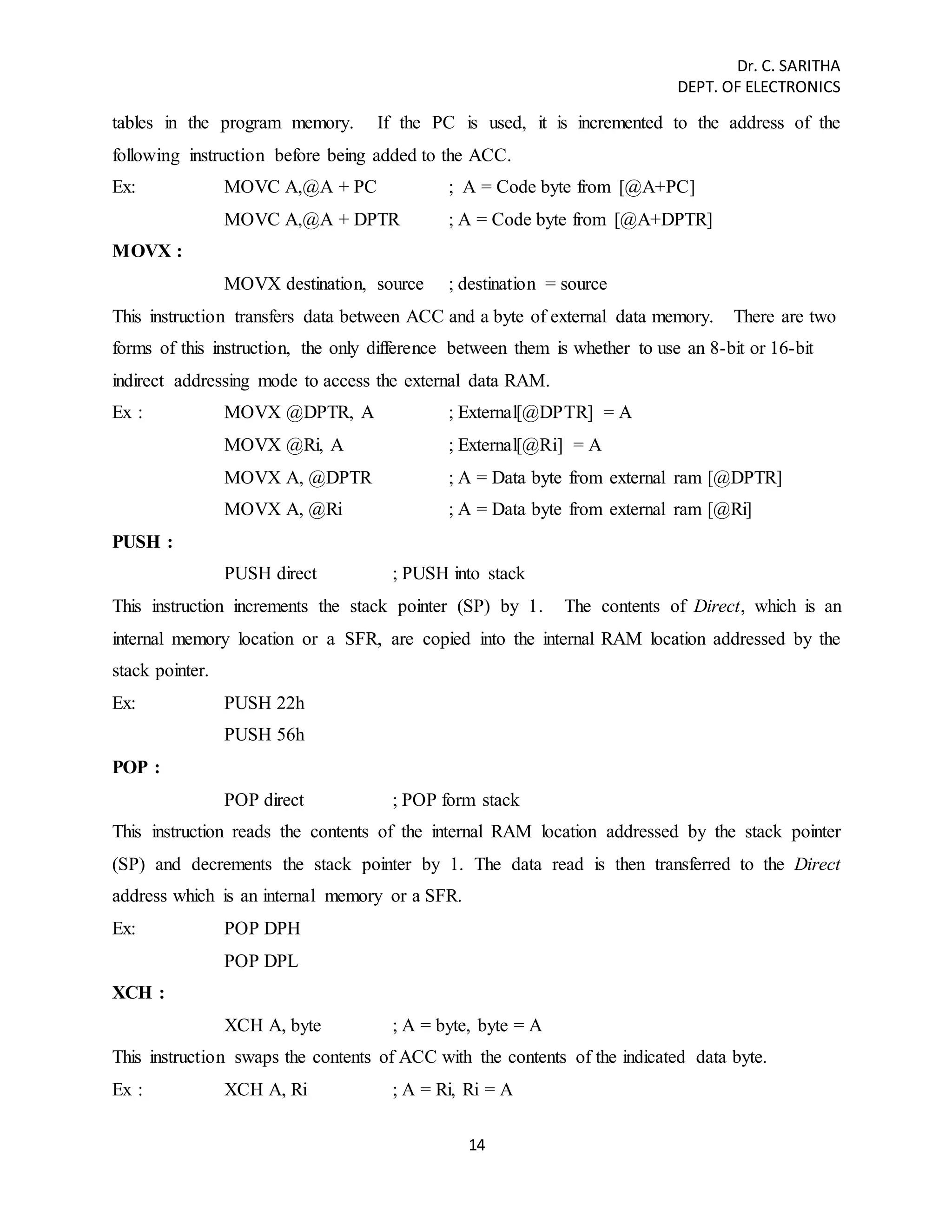 Dr. C. SARITHA 
DEPT. OF ELECTRONICS 
tables in the program memory. If the PC is used, it is incremented to the address of the 
following instruction before being added to the ACC. 
Ex: MOVC A,@A + PC ; A = Code byte from [@A+PC] 
MOVC A,@A + DPTR ; A = Code byte from [@A+DPTR] 
14 
MOVX : 
MOVX destination, source ; destination = source 
This instruction transfers data between ACC and a byte of external data memory. There are two 
forms of this instruction, the only difference between them is whether to use an 8-bit or 16-bit 
indirect addressing mode to access the external data RAM. 
Ex : MOVX @DPTR, A ; External[@DPTR] = A 
MOVX @Ri, A ; External[@Ri] = A 
MOVX A, @DPTR ; A = Data byte from external ram [@DPTR] 
MOVX A, @Ri ; A = Data byte from external ram [@Ri] 
PUSH : 
PUSH direct ; PUSH into stack 
This instruction increments the stack pointer (SP) by 1. The contents of Direct, which is an 
internal memory location or a SFR, are copied into the internal RAM location addressed by the 
stack pointer. 
Ex: PUSH 22h 
PUSH 56h 
POP : 
POP direct ; POP form stack 
This instruction reads the contents of the internal RAM location addressed by the stack pointer 
(SP) and decrements the stack pointer by 1. The data read is then transferred to the Direct 
address which is an internal memory or a SFR. 
Ex: POP DPH 
POP DPL 
XCH : 
XCH A, byte ; A = byte, byte = A 
This instruction swaps the contents of ACC with the contents of the indicated data byte. 
Ex : XCH A, Ri ; A = Ri, Ri = A 
 