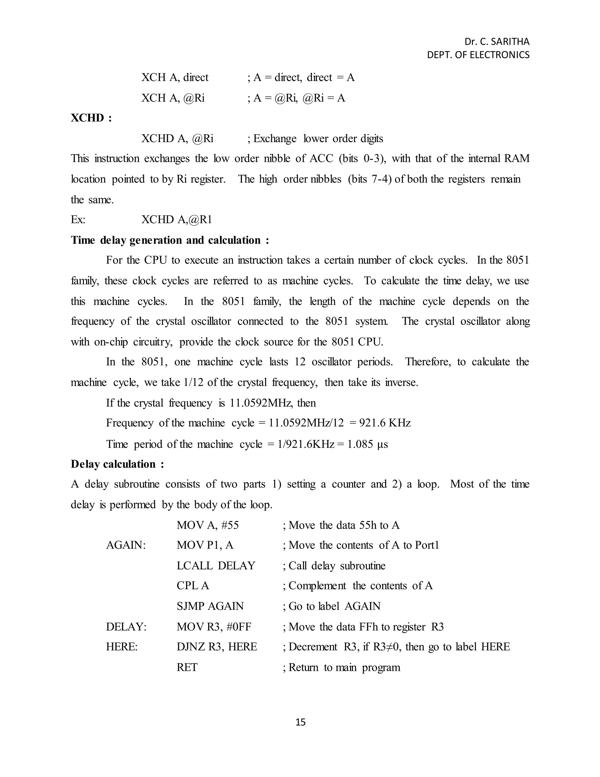 Dr. C. SARITHA 
DEPT. OF ELECTRONICS 
XCH A, direct ; A = direct, direct = A 
XCH A, @Ri ; A = @Ri, @Ri = A 
15 
XCHD : 
XCHD A, @Ri ; Exchange lower order digits 
This instruction exchanges the low order nibble of ACC (bits 0-3), with that of the internal RAM 
location pointed to by Ri register. The high order nibbles (bits 7-4) of both the registers remain 
the same. 
Ex: XCHD A,@R1 
Time delay generation and calculation : 
For the CPU to execute an instruction takes a certain number of clock cycles. In the 8051 
family, these clock cycles are referred to as machine cycles. To calculate the time delay, we use 
this machine cycles. In the 8051 family, the length of the machine cycle depends on the 
frequency of the crystal oscillator connected to the 8051 system. The crystal oscillator along 
with on-chip circuitry, provide the clock source for the 8051 CPU. 
In the 8051, one machine cycle lasts 12 oscillator periods. Therefore, to calculate the 
machine cycle, we take 1/12 of the crystal frequency, then take its inverse. 
If the crystal frequency is 11.0592MHz, then 
Frequency of the machine cycle = 11.0592MHz/12 = 921.6 KHz 
Time period of the machine cycle = 1/921.6KHz = 1.085 μs 
Delay calculation : 
A delay subroutine consists of two parts 1) setting a counter and 2) a loop. Most of the time 
delay is performed by the body of the loop. 
MOV A, #55 ; Move the data 55h to A 
AGAIN: MOV P1, A ; Move the contents of A to Port1 
LCALL DELAY ; Call delay subroutine 
CPL A ; Complement the contents of A 
SJMP AGAIN ; Go to label AGAIN 
DELAY: MOV R3, #0FF ; Move the data FFh to register R3 
HERE: DJNZ R3, HERE ; Decrement R3, if R3≠0, then go to label HERE 
RET ; Return to main program 
 