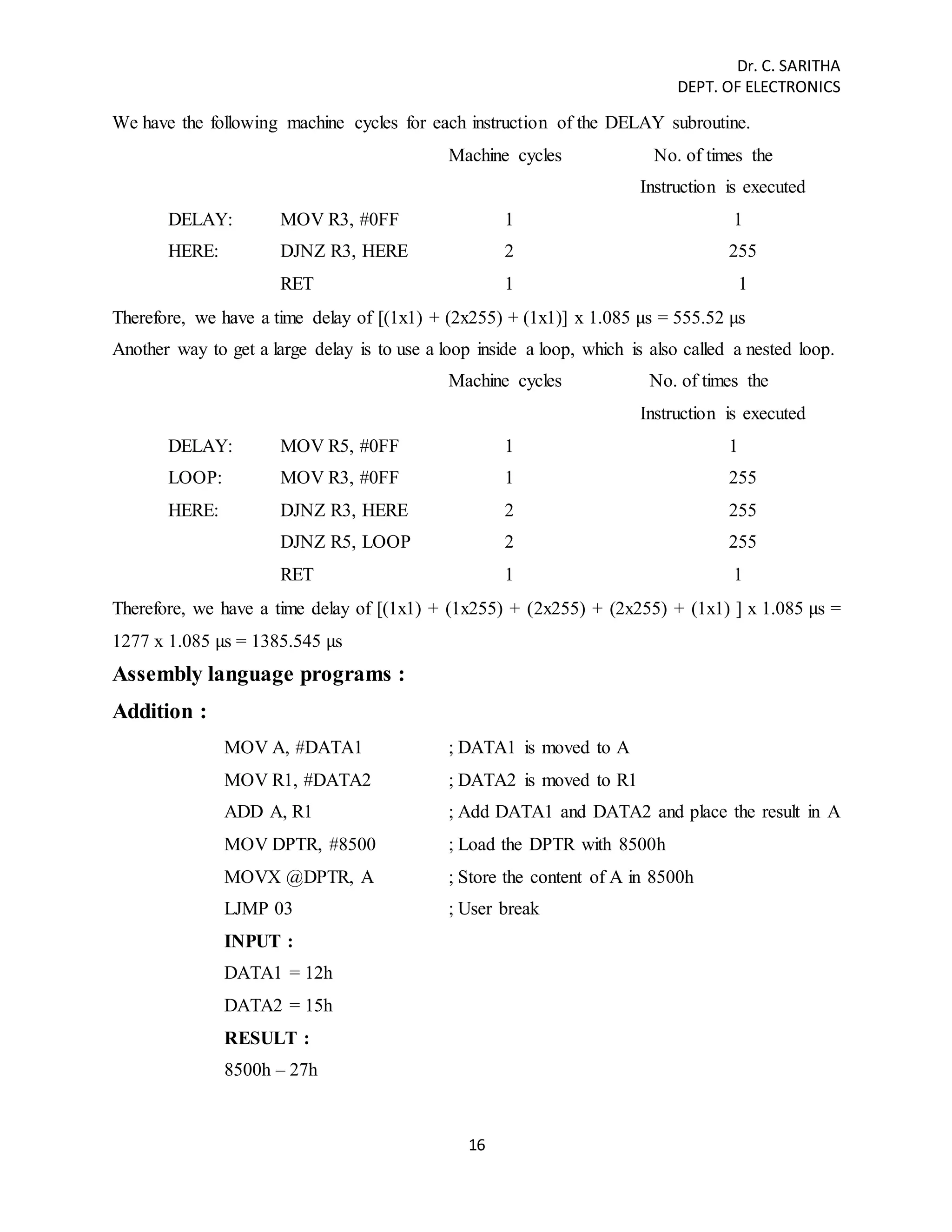Dr. C. SARITHA 
DEPT. OF ELECTRONICS 
We have the following machine cycles for each instruction of the DELAY subroutine. 
Machine cycles No. of times the 
16 
Instruction is executed 
DELAY: MOV R3, #0FF 1 1 
HERE: DJNZ R3, HERE 2 255 
RET 1 1 
Therefore, we have a time delay of [(1x1) + (2x255) + (1x1)] x 1.085 μs = 555.52 μs 
Another way to get a large delay is to use a loop inside a loop, which is also called a nested loop. 
Machine cycles No. of times the 
Instruction is executed 
DELAY: MOV R5, #0FF 1 1 
LOOP: MOV R3, #0FF 1 255 
HERE: DJNZ R3, HERE 2 255 
DJNZ R5, LOOP 2 255 
RET 1 1 
Therefore, we have a time delay of [(1x1) + (1x255) + (2x255) + (2x255) + (1x1) ] x 1.085 μs = 
1277 x 1.085 μs = 1385.545 μs 
Assembly language programs : 
Addition : 
MOV A, #DATA1 ; DATA1 is moved to A 
MOV R1, #DATA2 ; DATA2 is moved to R1 
ADD A, R1 ; Add DATA1 and DATA2 and place the result in A 
MOV DPTR, #8500 ; Load the DPTR with 8500h 
MOVX @DPTR, A ; Store the content of A in 8500h 
LJMP 03 ; User break 
INPUT : 
DATA1 = 12h 
DATA2 = 15h 
RESULT : 
8500h – 27h 
 