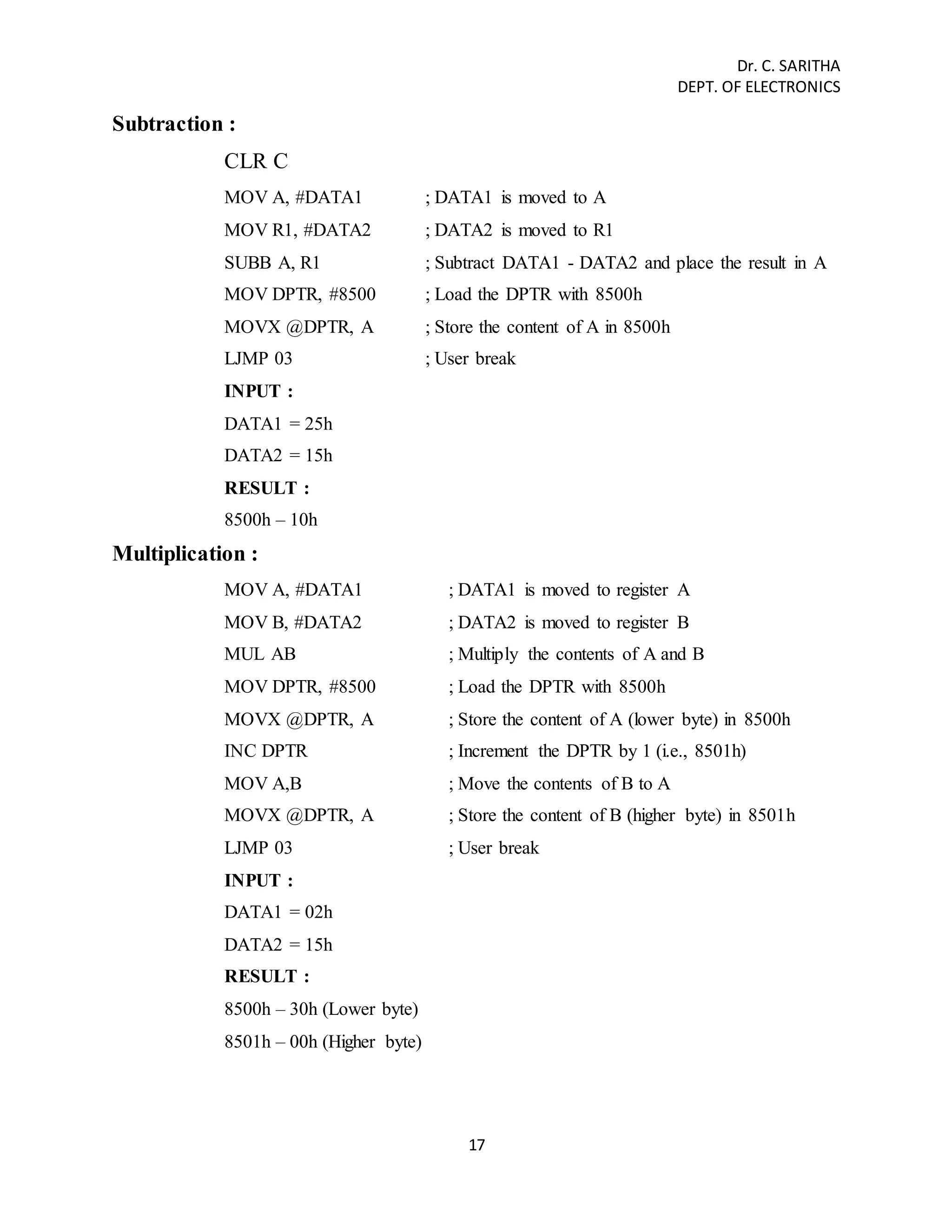 Dr. C. SARITHA 
DEPT. OF ELECTRONICS 
17 
Subtraction : 
CLR C 
MOV A, #DATA1 ; DATA1 is moved to A 
MOV R1, #DATA2 ; DATA2 is moved to R1 
SUBB A, R1 ; Subtract DATA1 - DATA2 and place the result in A 
MOV DPTR, #8500 ; Load the DPTR with 8500h 
MOVX @DPTR, A ; Store the content of A in 8500h 
LJMP 03 ; User break 
INPUT : 
DATA1 = 25h 
DATA2 = 15h 
RESULT : 
8500h – 10h 
Multiplication : 
MOV A, #DATA1 ; DATA1 is moved to register A 
MOV B, #DATA2 ; DATA2 is moved to register B 
MUL AB ; Multiply the contents of A and B 
MOV DPTR, #8500 ; Load the DPTR with 8500h 
MOVX @DPTR, A ; Store the content of A (lower byte) in 8500h 
INC DPTR ; Increment the DPTR by 1 (i.e., 8501h) 
MOV A,B ; Move the contents of B to A 
MOVX @DPTR, A ; Store the content of B (higher byte) in 8501h 
LJMP 03 ; User break 
INPUT : 
DATA1 = 02h 
DATA2 = 15h 
RESULT : 
8500h – 30h (Lower byte) 
8501h – 00h (Higher byte) 
 