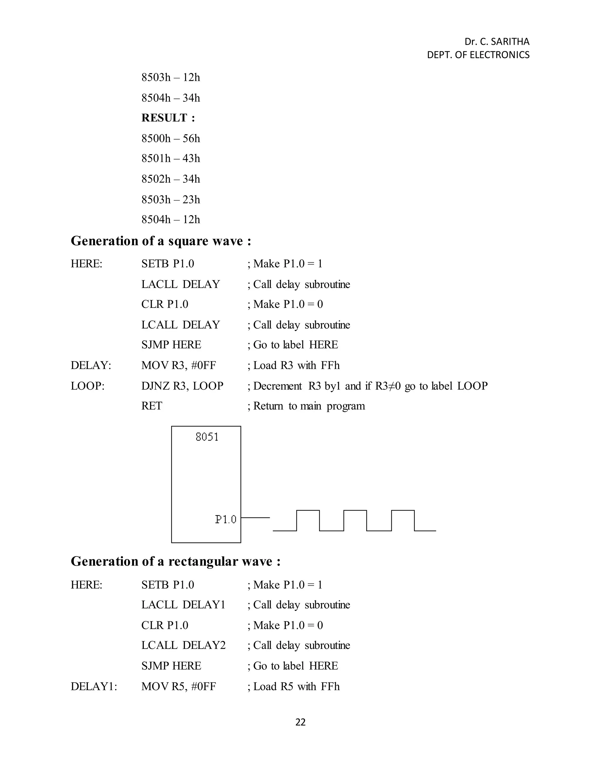 Dr. C. SARITHA 
DEPT. OF ELECTRONICS 
22 
8503h – 12h 
8504h – 34h 
RESULT : 
8500h – 56h 
8501h – 43h 
8502h – 34h 
8503h – 23h 
8504h – 12h 
Generation of a square wave : 
HERE: SETB P1.0 ; Make P1.0 = 1 
LACLL DELAY ; Call delay subroutine 
CLR P1.0 ; Make P1.0 = 0 
LCALL DELAY ; Call delay subroutine 
SJMP HERE ; Go to label HERE 
DELAY: MOV R3, #0FF ; Load R3 with FFh 
LOOP: DJNZ R3, LOOP ; Decrement R3 by1 and if R3≠0 go to label LOOP 
RET ; Return to main program 
Generation of a rectangular wave : 
HERE: SETB P1.0 ; Make P1.0 = 1 
LACLL DELAY1 ; Call delay subroutine 
CLR P1.0 ; Make P1.0 = 0 
LCALL DELAY2 ; Call delay subroutine 
SJMP HERE ; Go to label HERE 
DELAY1: MOV R5, #0FF ; Load R5 with FFh 
 