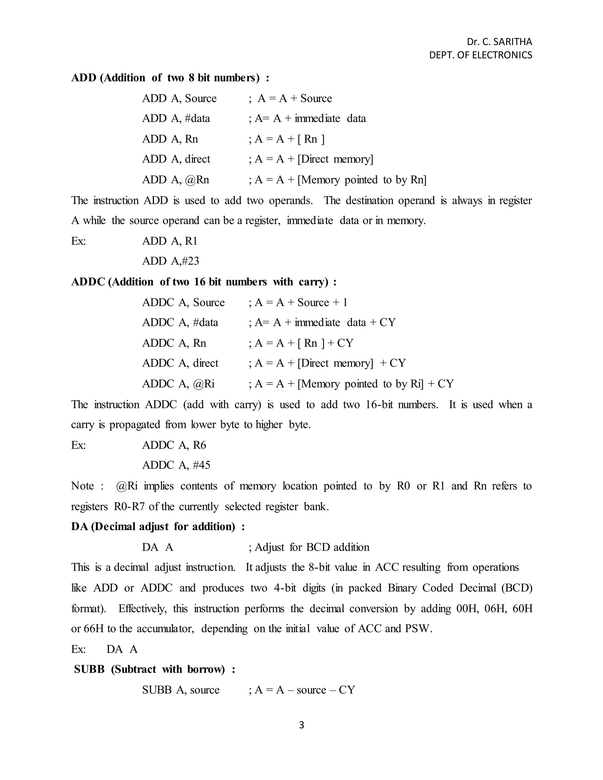 Dr. C. SARITHA 
DEPT. OF ELECTRONICS 
3 
ADD (Addition of two 8 bit numbers) : 
ADD A, Source ; A = A + Source 
ADD A, #data ; A= A + immediate data 
ADD A, Rn ; A = A + [ Rn ] 
ADD A, direct ; A = A + [Direct memory] 
ADD A, @Rn ; A = A + [Memory pointed to by Rn] 
The instruction ADD is used to add two operands. The destination operand is always in register 
A while the source operand can be a register, immediate data or in memory. 
Ex: ADD A, R1 
ADD A,#23 
ADDC (Addition of two 16 bit numbers with carry) : 
ADDC A, Source ; A = A + Source + 1 
ADDC A, #data ; A= A + immediate data + CY 
ADDC A, Rn ; A = A + [ Rn ] + CY 
ADDC A, direct ; A = A + [Direct memory] + CY 
ADDC A, @Ri ; A = A + [Memory pointed to by Ri] + CY 
The instruction ADDC (add with carry) is used to add two 16-bit numbers. It is used when a 
carry is propagated from lower byte to higher byte. 
Ex: ADDC A, R6 
ADDC A, #45 
Note : @Ri implies contents of memory location pointed to by R0 or R1 and Rn refers to 
registers R0-R7 of the currently selected register bank. 
DA (Decimal adjust for addition) : 
DA A ; Adjust for BCD addition 
This is a decimal adjust instruction. It adjusts the 8-bit value in ACC resulting from operations 
like ADD or ADDC and produces two 4-bit digits (in packed Binary Coded Decimal (BCD) 
format). Effectively, this instruction performs the decimal conversion by adding 00H, 06H, 60H 
or 66H to the accumulator, depending on the initial value of ACC and PSW. 
Ex: DA A 
SUBB (Subtract with borrow) : 
SUBB A, source ; A = A – source – CY 
 