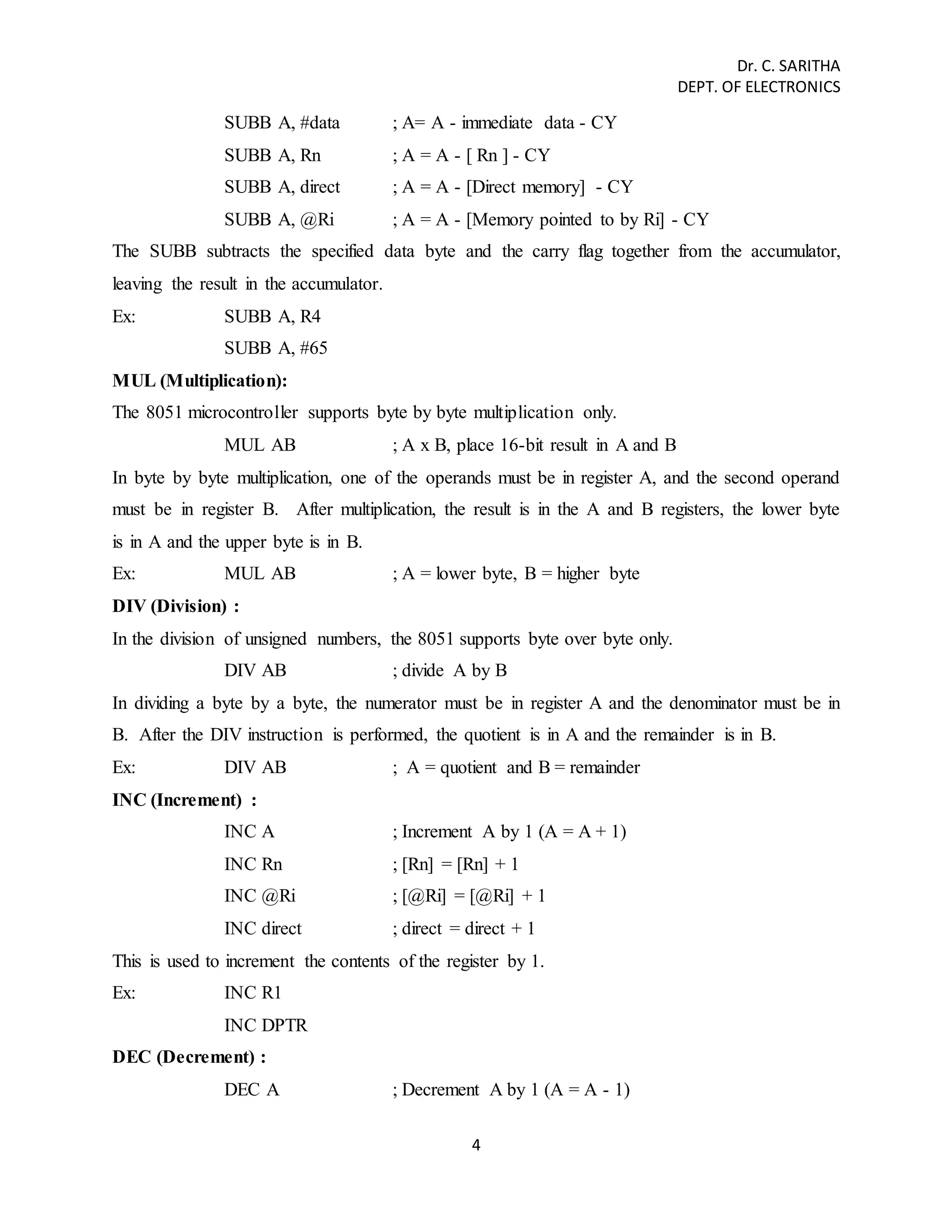 Dr. C. SARITHA 
DEPT. OF ELECTRONICS 
SUBB A, #data ; A= A - immediate data - CY 
SUBB A, Rn ; A = A - [ Rn ] - CY 
SUBB A, direct ; A = A - [Direct memory] - CY 
SUBB A, @Ri ; A = A - [Memory pointed to by Ri] - CY 
The SUBB subtracts the specified data byte and the carry flag together from the accumulator, 
leaving the result in the accumulator. 
Ex: SUBB A, R4 
4 
SUBB A, #65 
MUL (Multiplication): 
The 8051 microcontroller supports byte by byte multiplication only. 
MUL AB ; A x B, place 16-bit result in A and B 
In byte by byte multiplication, one of the operands must be in register A, and the second operand 
must be in register B. After multiplication, the result is in the A and B registers, the lower byte 
is in A and the upper byte is in B. 
Ex: MUL AB ; A = lower byte, B = higher byte 
DIV (Division) : 
In the division of unsigned numbers, the 8051 supports byte over byte only. 
DIV AB ; divide A by B 
In dividing a byte by a byte, the numerator must be in register A and the denominator must be in 
B. After the DIV instruction is performed, the quotient is in A and the remainder is in B. 
Ex: DIV AB ; A = quotient and B = remainder 
INC (Increment) : 
INC A ; Increment A by 1 (A = A + 1) 
INC Rn ; [Rn] = [Rn] + 1 
INC @Ri ; [@Ri] = [@Ri] + 1 
INC direct ; direct = direct + 1 
This is used to increment the contents of the register by 1. 
Ex: INC R1 
INC DPTR 
DEC (Decrement) : 
DEC A ; Decrement A by 1 (A = A - 1) 
 