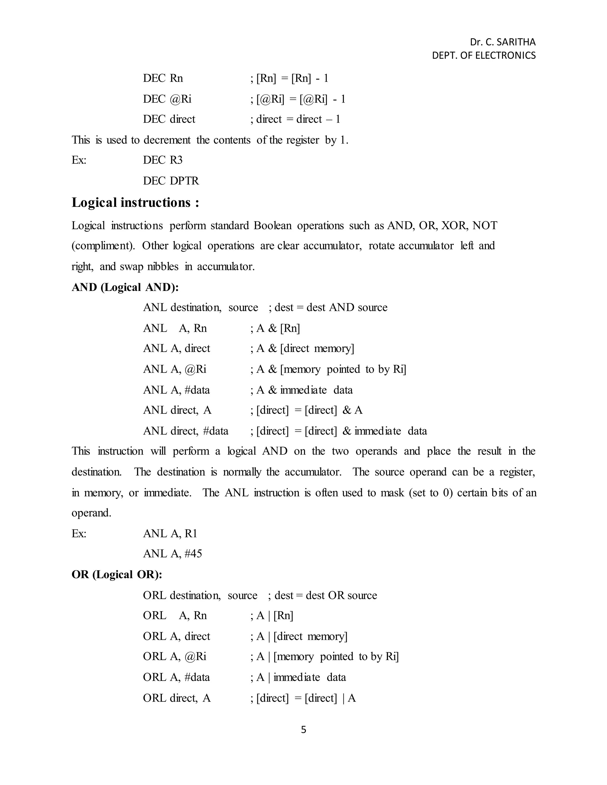 Dr. C. SARITHA 
DEPT. OF ELECTRONICS 
DEC Rn ; [Rn] = [Rn] - 1 
DEC @Ri ; [@Ri] = [@Ri] - 1 
DEC direct ; direct = direct – 1 
This is used to decrement the contents of the register by 1. 
Ex: DEC R3 
5 
DEC DPTR 
Logical instructions : 
Logical instructions perform standard Boolean operations such as AND, OR, XOR, NOT 
(compliment). Other logical operations are clear accumulator, rotate accumulator left and 
right, and swap nibbles in accumulator. 
AND (Logical AND): 
ANL destination, source ; dest = dest AND source 
ANL A, Rn ; A & [Rn] 
ANL A, direct ; A & [direct memory] 
ANL A, @Ri ; A & [memory pointed to by Ri] 
ANL A, #data ; A & immediate data 
ANL direct, A ; [direct] = [direct] & A 
ANL direct, #data ; [direct] = [direct] & immediate data 
This instruction will perform a logical AND on the two operands and place the result in the 
destination. The destination is normally the accumulator. The source operand can be a register, 
in memory, or immediate. The ANL instruction is often used to mask (set to 0) certain bits of an 
operand. 
Ex: ANL A, R1 
ANL A, #45 
OR (Logical OR): 
ORL destination, source ; dest = dest OR source 
ORL A, Rn ; A | [Rn] 
ORL A, direct ; A | [direct memory] 
ORL A, @Ri ; A | [memory pointed to by Ri] 
ORL A, #data ; A | immediate data 
ORL direct, A ; [direct] = [direct] | A 
 