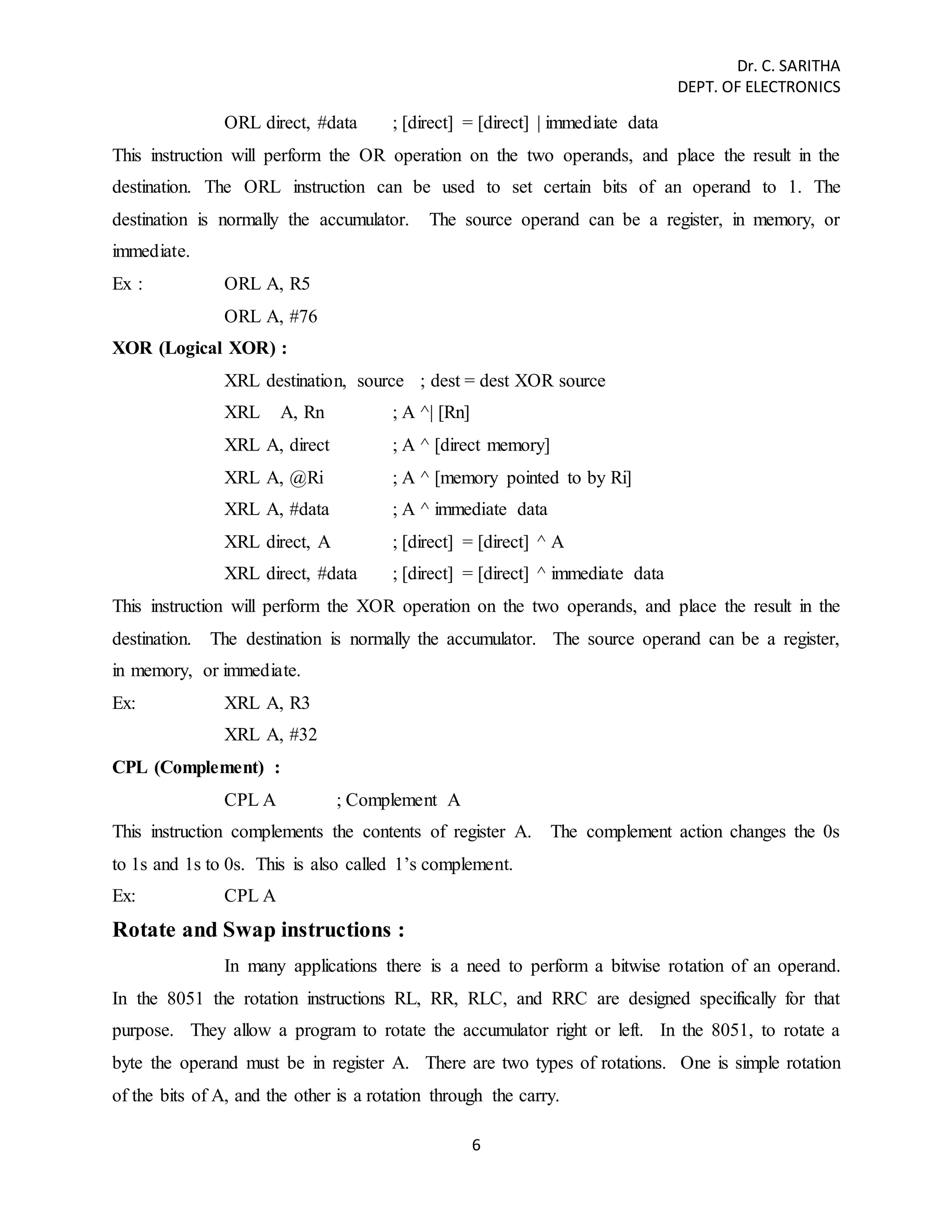 Dr. C. SARITHA 
DEPT. OF ELECTRONICS 
ORL direct, #data ; [direct] = [direct] | immediate data 
This instruction will perform the OR operation on the two operands, and place the result in the 
destination. The ORL instruction can be used to set certain bits of an operand to 1. The 
destination is normally the accumulator. The source operand can be a register, in memory, or 
immediate. 
Ex : ORL A, R5 
6 
ORL A, #76 
XOR (Logical XOR) : 
XRL destination, source ; dest = dest XOR source 
XRL A, Rn ; A ^| [Rn] 
XRL A, direct ; A ^ [direct memory] 
XRL A, @Ri ; A ^ [memory pointed to by Ri] 
XRL A, #data ; A ^ immediate data 
XRL direct, A ; [direct] = [direct] ^ A 
XRL direct, #data ; [direct] = [direct] ^ immediate data 
This instruction will perform the XOR operation on the two operands, and place the result in the 
destination. The destination is normally the accumulator. The source operand can be a register, 
in memory, or immediate. 
Ex: XRL A, R3 
XRL A, #32 
CPL (Complement) : 
CPL A ; Complement A 
This instruction complements the contents of register A. The complement action changes the 0s 
to 1s and 1s to 0s. This is also called 1’s complement. 
Ex: CPL A 
Rotate and Swap instructions : 
In many applications there is a need to perform a bitwise rotation of an operand. 
In the 8051 the rotation instructions RL, RR, RLC, and RRC are designed specifically for that 
purpose. They allow a program to rotate the accumulator right or left. In the 8051, to rotate a 
byte the operand must be in register A. There are two types of rotations. One is simple rotation 
of the bits of A, and the other is a rotation through the carry. 
 