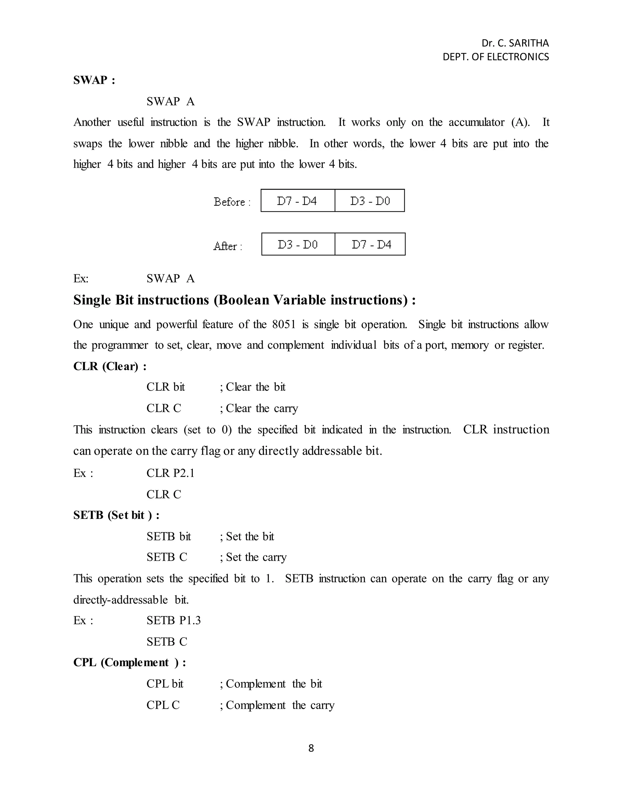 Dr. C. SARITHA 
DEPT. OF ELECTRONICS 
8 
SWAP : 
SWAP A 
Another useful instruction is the SWAP instruction. It works only on the accumulator (A). It 
swaps the lower nibble and the higher nibble. In other words, the lower 4 bits are put into the 
higher 4 bits and higher 4 bits are put into the lower 4 bits. 
Ex: SWAP A 
Single Bit instructions (Boolean Variable instructions) : 
One unique and powerful feature of the 8051 is single bit operation. Single bit instructions allow 
the programmer to set, clear, move and complement individual bits of a port, memory or register. 
CLR (Clear) : 
CLR bit ; Clear the bit 
CLR C ; Clear the carry 
This instruction clears (set to 0) the specified bit indicated in the instruction. CLR instruction 
can operate on the carry flag or any directly addressable bit. 
Ex : CLR P2.1 
CLR C 
SETB (Set bit ) : 
SETB bit ; Set the bit 
SETB C ; Set the carry 
This operation sets the specified bit to 1. SETB instruction can operate on the carry flag or any 
directly-addressable bit. 
Ex : SETB P1.3 
SETB C 
CPL (Complement ) : 
CPL bit ; Complement the bit 
CPL C ; Complement the carry 
 