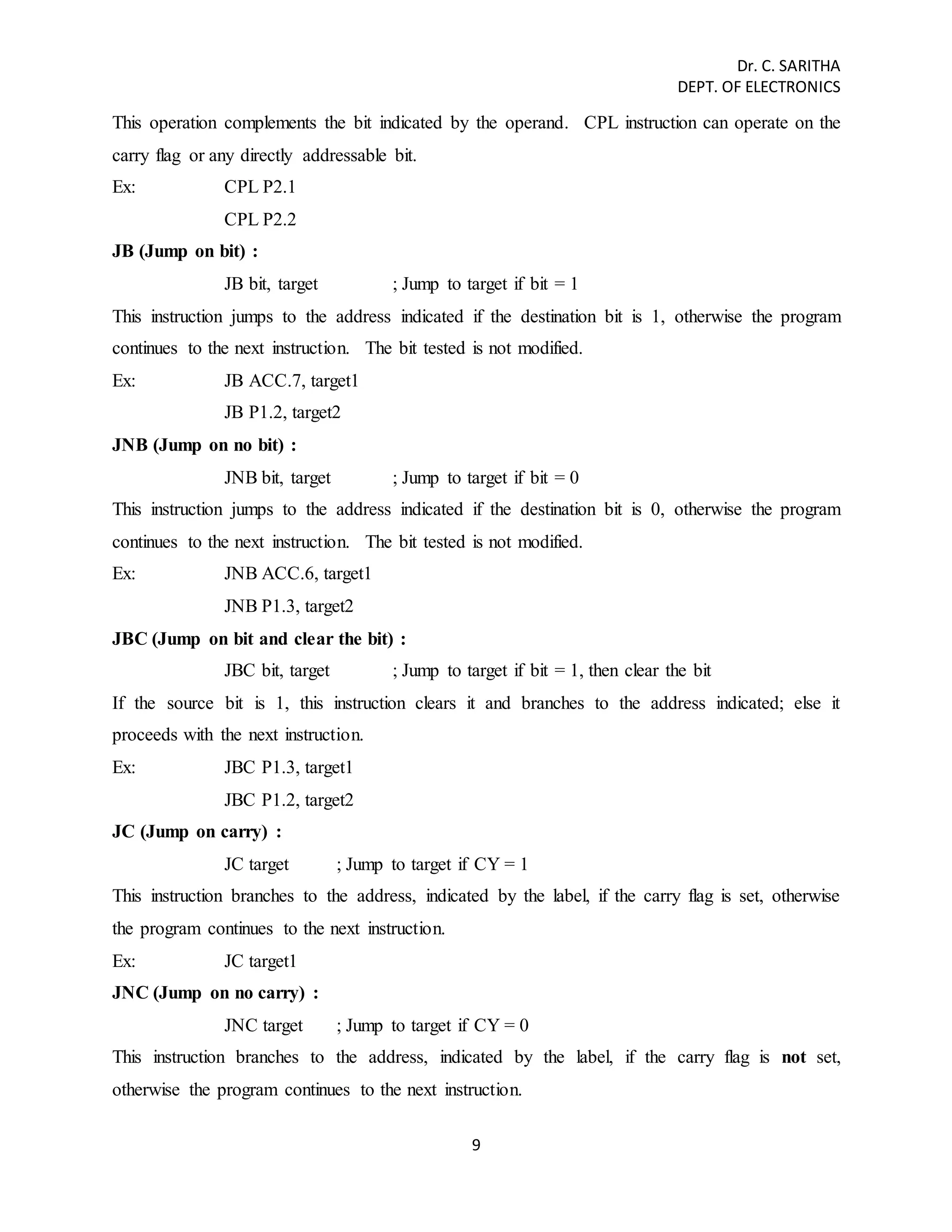 Dr. C. SARITHA 
DEPT. OF ELECTRONICS 
This operation complements the bit indicated by the operand. CPL instruction can operate on the 
carry flag or any directly addressable bit. 
Ex: CPL P2.1 
9 
CPL P2.2 
JB (Jump on bit) : 
JB bit, target ; Jump to target if bit = 1 
This instruction jumps to the address indicated if the destination bit is 1, otherwise the program 
continues to the next instruction. The bit tested is not modified. 
Ex: JB ACC.7, target1 
JB P1.2, target2 
JNB (Jump on no bit) : 
JNB bit, target ; Jump to target if bit = 0 
This instruction jumps to the address indicated if the destination bit is 0, otherwise the program 
continues to the next instruction. The bit tested is not modified. 
Ex: JNB ACC.6, target1 
JNB P1.3, target2 
JBC (Jump on bit and clear the bit) : 
JBC bit, target ; Jump to target if bit = 1, then clear the bit 
If the source bit is 1, this instruction clears it and branches to the address indicated; else it 
proceeds with the next instruction. 
Ex: JBC P1.3, target1 
JBC P1.2, target2 
JC (Jump on carry) : 
JC target ; Jump to target if CY = 1 
This instruction branches to the address, indicated by the label, if the carry flag is set, otherwise 
the program continues to the next instruction. 
Ex: JC target1 
JNC (Jump on no carry) : 
JNC target ; Jump to target if CY = 0 
This instruction branches to the address, indicated by the label, if the carry flag is not set, 
otherwise the program continues to the next instruction. 
 