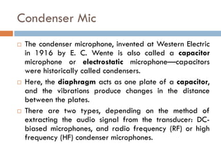 Condenser Mic
 The condenser microphone, invented at Western Electric
in 1916 by E. C. Wente is also called a capacitor
microphone or electrostatic microphone—capacitors
were historically called condensers.
 Here, the diaphragm acts as one plate of a capacitor,
and the vibrations produce changes in the distance
between the plates.
 There are two types, depending on the method of
extracting the audio signal from the transducer: DC-
biased microphones, and radio frequency (RF) or high
frequency (HF) condenser microphones.
 