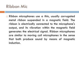 Ribbon Mic
 Ribbon microphones use a thin, usually corrugated
metal ribbon suspended in a magnetic field. The
ribbon is electrically connected to the microphone's
output, and its vibration within the magnetic field
generates the electrical signal. Ribbon microphones
are similar to moving coil microphones in the sense
that both produce sound by means of magnetic
induction.
 