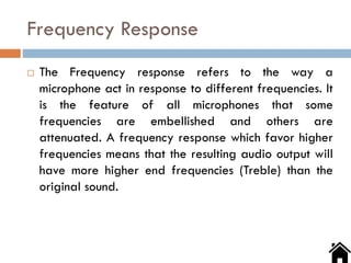 Frequency Response
 The Frequency response refers to the way a
microphone act in response to different frequencies. It
is the feature of all microphones that some
frequencies are embellished and others are
attenuated. A frequency response which favor higher
frequencies means that the resulting audio output will
have more higher end frequencies (Treble) than the
original sound.
 