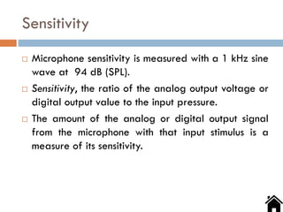 Sensitivity
 Microphone sensitivity is measured with a 1 kHz sine
wave at 94 dB (SPL).
 Sensitivity, the ratio of the analog output voltage or
digital output value to the input pressure.
 The amount of the analog or digital output signal
from the microphone with that input stimulus is a
measure of its sensitivity.
 