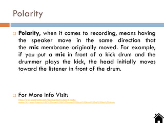Polarity
 Polarity, when it comes to recording, means having
the speaker move in the same direction that
the mic membrane originally moved. For example,
if you put a mic in front of a kick drum and the
drummer plays the kick, the head initially moves
toward the listener in front of the drum.
 For More Info Visit:
https://www.sweetwater.com/insync/polarity-does-it-really-
matter/#:~:text=Polarity%2C%20when%20it%20comes%20to,in%20front%20of%20the%20drum.
 
