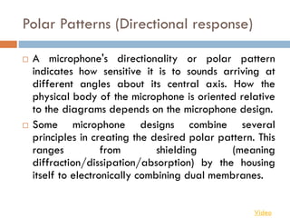 Polar Patterns (Directional response)
 A microphone's directionality or polar pattern
indicates how sensitive it is to sounds arriving at
different angles about its central axis. How the
physical body of the microphone is oriented relative
to the diagrams depends on the microphone design.
 Some microphone designs combine several
principles in creating the desired polar pattern. This
ranges from shielding (meaning
diffraction/dissipation/absorption) by the housing
itself to electronically combining dual membranes.
Video
 
