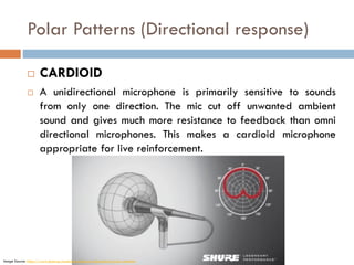 Polar Patterns (Directional response)
 CARDIOID
 A unidirectional microphone is primarily sensitive to sounds
from only one direction. The mic cut off unwanted ambient
sound and gives much more resistance to feedback than omni
directional microphones. This makes a cardioid microphone
appropriate for live reinforcement.
Image Source: https://www.shure.eu/musicians/discover/educational/polar-patterns
 