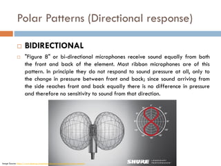 Polar Patterns (Directional response)
 BIDIRECTIONAL
 "Figure 8" or bi-directional microphones receive sound equally from both
the front and back of the element. Most ribbon microphones are of this
pattern. In principle they do not respond to sound pressure at all, only to
the change in pressure between front and back; since sound arriving from
the side reaches front and back equally there is no difference in pressure
and therefore no sensitivity to sound from that direction.
Image Source: https://www.shure.eu/musicians/discover/educational/polar-patterns
 