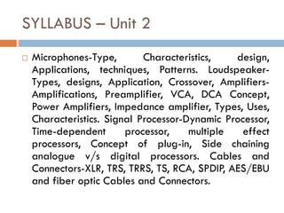 SYLLABUS – Unit 2
 Microphones-Type, Characteristics, design,
Applications, techniques, Patterns. Loudspeaker-
Types, designs, Application, Crossover, Amplifiers-
Amplifications, Preamplifier, VCA, DCA Concept,
Power Amplifiers, Impedance amplifier, Types, Uses,
Characteristics. Signal Processor-Dynamic Processor,
Time-dependent processor, multiple effect
processors, Concept of plug-in, Side chaining
analogue v/s digital processors. Cables and
Connectors-XLR, TRS, TRRS, TS, RCA, SPDIP, AES/EBU
and fiber optic Cables and Connectors.
 