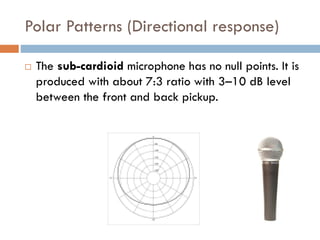 Polar Patterns (Directional response)
 The sub-cardioid microphone has no null points. It is
produced with about 7:3 ratio with 3–10 dB level
between the front and back pickup.
 