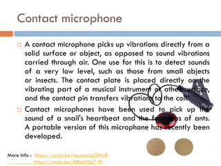Contact microphone
 A contact microphone picks up vibrations directly from a
solid surface or object, as opposed to sound vibrations
carried through air. One use for this is to detect sounds
of a very low level, such as those from small objects
or insects. The contact plate is placed directly on the
vibrating part of a musical instrument or other surface,
and the contact pin transfers vibrations to the coil.
 Contact microphones have been used to pick up the
sound of a snail's heartbeat and the footsteps of ants.
A portable version of this microphone has recently been
developed.
More Info : https://youtu.be/dxsmpbgONU8
https://youtu.be/MRpjsQp7-9I
 
