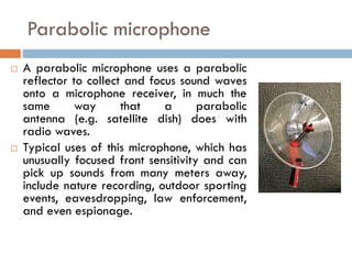 Parabolic microphone
 A parabolic microphone uses a parabolic
reflector to collect and focus sound waves
onto a microphone receiver, in much the
same way that a parabolic
antenna (e.g. satellite dish) does with
radio waves.
 Typical uses of this microphone, which has
unusually focused front sensitivity and can
pick up sounds from many meters away,
include nature recording, outdoor sporting
events, eavesdropping, law enforcement,
and even espionage.
 